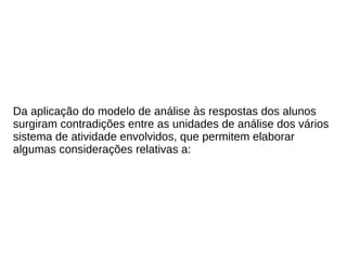 Da aplicação do modelo de análise às respostas dos alunos
surgiram contradições entre as unidades de análise dos vários
sistema de atividade envolvidos, que permitem elaborar
algumas considerações relativas a:
 