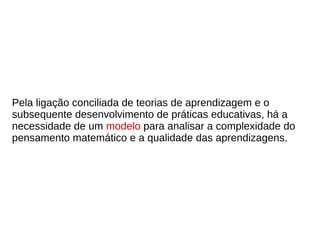 Pela ligação conciliada de teorias de aprendizagem e o
subsequente desenvolvimento de práticas educativas, há a
necessidade de um modelo para analisar a complexidade do
pensamento matemático e a qualidade das aprendizagens.
 
