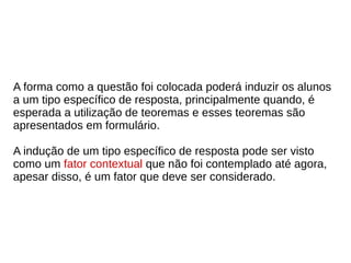 A forma como a questão foi colocada poderá induzir os alunos
a um tipo específico de resposta, principalmente quando, é
esperada a utilização de teoremas e esses teoremas são
apresentados em formulário.
A indução de um tipo específico de resposta pode ser visto
como um fator contextual que não foi contemplado até agora,
apesar disso, é um fator que deve ser considerado.
 