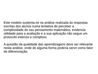 Este modelo sustenta-se na análise realizada às respostas
escritas dos alunos numa tentativa de perceber a
complexidade do seu pensamento matemático, evidencia
utilidade para a avaliação e a sua aplicação não segue um
protocolo extenso e complexo.
A questão da qualidade das aprendizagens deve ser relevante
nesta análise, onde de alguma forma poderia servir como fator
de diferenciação.
 