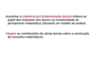 Aumentar a coerência da fundamentação teórica relativa ao
papel das respostas dos alunos na complexidade do
pensamento matemático utilizando um modelo de análise.
Integrar as contribuições de várias teorias sobre a construção
de conceitos matemáticos.
 
