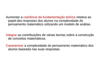 Aumentar a coerência da fundamentação teórica relativa ao
papel das respostas dos alunos na complexidade do
pensamento matemático utilizando um modelo de análise.
Integrar as contribuições de várias teorias sobre a construção
de conceitos matemáticos.
Caracterizar a complexidade do pensamento matemático dos
alunos baseada nas suas respostas.
 