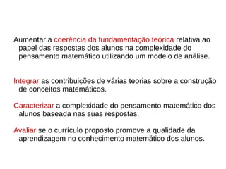Aumentar a coerência da fundamentação teórica relativa ao
papel das respostas dos alunos na complexidade do
pensamento matemático utilizando um modelo de análise.
Integrar as contribuições de várias teorias sobre a construção
de conceitos matemáticos.
Caracterizar a complexidade do pensamento matemático dos
alunos baseada nas suas respostas.
Avaliar se o currículo proposto promove a qualidade da
aprendizagem no conhecimento matemático dos alunos.
 