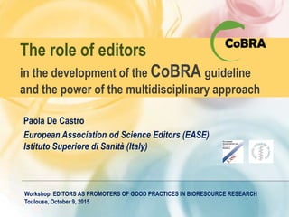 The role of editors
in the development of the CoBRA guideline
and the power of the multidisciplinary approach
Paola De Castro
European Association od Science Editors (EASE)
Istituto Superiore di Sanità (Italy)
Workshop EDITORS AS PROMOTERS OF GOOD PRACTICES IN BIORESOURCE RESEARCH
Toulouse, October 9, 2015
 