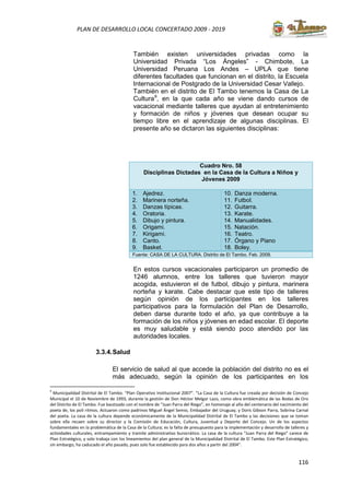 116
PLAN DE DESARROLLO LOCAL CONCERTADO 2009 - 2019
También existen universidades privadas como la
Universidad Privada “Los Ángeles” - Chimbote, La
Universidad Peruana Los Andes – UPLA que tiene
diferentes facultades que funcionan en el distrito, la Escuela
Internacional de Postgrado de la Universidad Cesar Vallejo.
También en el distrito de El Tambo tenemos la Casa de La
Cultura9
, en la que cada año se viene dando cursos de
vacacional mediante talleres que ayudan al entretenimiento
y formación de niños y jóvenes que desean ocupar su
tiempo libre en el aprendizaje de algunas disciplinas. El
presente año se dictaron las siguientes disciplinas:
Cuadro Nro. 58
Disciplinas Dictadas en la Casa de la Cultura a Niños y
Jóvenes 2009
1. Ajedrez.
2. Marinera norteña.
3. Danzas típicas.
4. Oratoria.
5. Dibujo y pintura.
6. Origami.
7. Kirigami.
8. Canto.
9. Basket.
10. Danza moderna.
11. Futbol.
12. Guitarra.
13. Karate.
14. Manualidades.
15. Natación.
16. Teatro.
17. Órgano y Piano
18. Boley.
Fuente: CASA DE LA CULTURA. Distrito de El Tambo. Feb. 2009.
En estos cursos vacacionales participaron un promedio de
1246 alumnos, entre los talleres que tuvieron mayor
acogida, estuvieron el de futbol, dibujo y pintura, marinera
norteña y karate. Cabe destacar que este tipo de talleres
según opinión de los participantes en los talleres
participativos para la formulación del Plan de Desarrollo,
deben darse durante todo el año, ya que contribuye a la
formación de los niños y jóvenes en edad escolar. El deporte
es muy saludable y está siendo poco atendido por las
autoridades locales.
3.3.4.Salud
El servicio de salud al que accede la población del distrito no es el
más adecuado, según la opinión de los participantes en los
9
Municipalidad Distrital de El Tambo. “Plan Operativo Institucional 2007”. “La Casa de la Cultura fue creada por decisión de Concejo
Municipal el 10 de Noviembre de 1993, durante la gestión de Don Héctor Melgar Lazo, como obra emblemática de las Bodas de Oro
del Distrito de El Tambo. Fue bautizado con el nombre de “Juan Parra del Riego”, en homenaje al año del centenario del nacimiento del
poeta de, los poli ritmos. Actuaron como padrinos Miguel Ángel Semio, Embajador del Uruguay, y Doris Gibson Parra, Sobrina Carnal
del poeta. La casa de la cultura depende económicamente de la Municipalidad Distrital de El Tambo y las decisiones que se toman
sobre ella recaen sobre su director y la Comisión de Educación, Cultura, Juventud y Deporte del Concejo. Un de los aspectos
fundamentales en la problemática de la Casa de la Cultura; es la falta de presupuesto para la implementación y desarrollo de talleres y
actividades culturales, entrampamiento y tramite administrativo burocrático. La casa de la cultura “Juan Parra del Riego” carece de
Plan Estratégico, y solo trabaja con los lineamientos del plan general de la Municipalidad Distrital de El Tambo. Este Plan Estratégico,
sin embargo, ha caducado el año pasado, pues solo fue establecido para dos años a partir del 2004”.
 