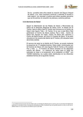 118
PLAN DE DESARROLLO LOCAL CONCERTADO 2009 - 2019
Se ha cumplido siete años desde la creación del Seguro Integral
de Salud, y se hace necesario continuar y extender el acceso a
este seguro, con equidad y justicia para todos aquellos peruanos
que se encuentran en situación de pobreza y extrema pobreza.
3.3.5.Servicios de Salud
Según la delimitación de las Redes de Salud y Microrredes de
Salud de la Dirección Regional de Salud Junín, el distrito de El
Tambo, tiene la Micro Red El Tambo que funciona en el Centro de
Salud José Agurto Tello – El Tambo. A su vez a esta Micro Red
pertenecen el Centro de Salud Justicia, Paz y Vida, Centro de
Salud San Agustín de Cajas, Centro de Salud San Jerónimo y
Centro de Salud Sicaya, así como 21 Puestos de Salud, 15 de ellos
ubicados en los anexos del distrito de El Tambo y 06 ubicados fuera
del ámbito distrital.
El servicio de salud en el distrito de El Tambo, se presta mediante
la presencia de 17 establecimientos. Estos están conformados por
02 Centros de Salud, CS José Agurto Tello El Tambo y CS Justicia
Paz y Vida; y, 15 Puestos de Salud ubicados en los diferentes
anexos del distrito. La cobertura de salud para el 2008 fue
estimada en base a la proyección de la población al 200811
con
152069 habitantes, los cuales están distribuidos en los diferentes
establecimientos de la siguiente manera:
11
Los establecimientos de salud cada año deben cubrir un estimado de población para su servicio, para lo cual la Dirección Regional de
Salud hace un estimado en base a la proyección alcanzada por el INEI y la población que será posible atender en el año, en este caso la
DIRESA trabajo con una proyección de población para el año 2008.
 