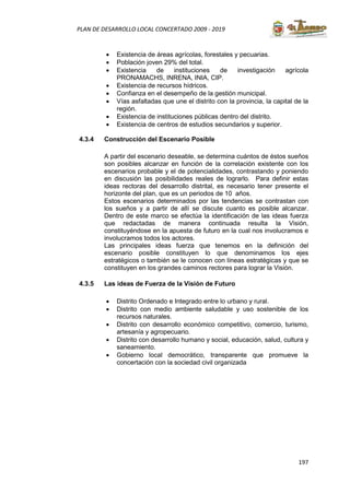 197
PLAN DE DESARROLLO LOCAL CONCERTADO 2009 - 2019
• Existencia de áreas agrícolas, forestales y pecuarias.
• Población joven 29% del total.
• Existencia de instituciones de investigación agrícola
PRONAMACHS, INRENA, INIA, CIP.
• Existencia de recursos hídricos.
• Confianza en el desempeño de la gestión municipal.
• Vías asfaltadas que une el distrito con la provincia, la capital de la
región.
• Existencia de instituciones públicas dentro del distrito.
• Existencia de centros de estudios secundarios y superior.
4.3.4 Construcción del Escenario Posible
A partir del escenario deseable, se determina cuántos de éstos sueños
son posibles alcanzar en función de la correlación existente con los
escenarios probable y el de potencialidades, contrastando y poniendo
en discusión las posibilidades reales de lograrlo. Para definir estas
ideas rectoras del desarrollo distrital, es necesario tener presente el
horizonte del plan, que es un periodos de 10 años.
Estos escenarios determinados por las tendencias se contrastan con
los sueños y a partir de allí se discute cuanto es posible alcanzar.
Dentro de este marco se efectúa la identificación de las ideas fuerza
que redactadas de manera continuada resulta la Visión,
constituyéndose en la apuesta de futuro en la cual nos involucramos e
involucramos todos los actores.
Las principales ideas fuerza que tenemos en la definición del
escenario posible constituyen lo que denominamos los ejes
estratégicos o también se le conocen con líneas estratégicas y que se
constituyen en los grandes caminos rectores para lograr la Visión.
4.3.5 Las ideas de Fuerza de la Visión de Futuro
• Distrito Ordenado e Integrado entre lo urbano y rural.
• Distrito con medio ambiente saludable y uso sostenible de los
recursos naturales.
• Distrito con desarrollo económico competitivo, comercio, turismo,
artesanía y agropecuario.
• Distrito con desarrollo humano y social, educación, salud, cultura y
saneamiento.
• Gobierno local democrático, transparente que promueve la
concertación con la sociedad civil organizada
 