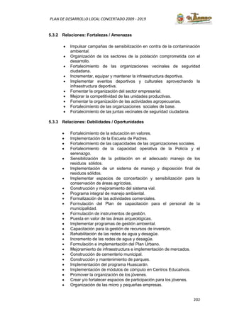202
PLAN DE DESARROLLO LOCAL CONCERTADO 2009 - 2019
5.3.2 Relaciones: Fortalezas / Amenazas
• Impulsar campañas de sensibilización en contra de la contaminación
ambiental.
• Organización de los sectores de la población comprometida con el
desarrollo.
• Fortalecimiento de las organizaciones vecinales de seguridad
ciudadana.
• Incrementar, equipar y mantener la infraestructura deportiva.
• Implementar eventos deportivos y culturales aprovechando la
infraestructura deportiva.
• Fomentar la organización del sector empresarial.
• Mejorar la competitividad de las unidades productivas.
• Fomentar la organización de las actividades agropecuarias.
• Fortalecimiento de las organizaciones sociales de base.
• Fortalecimiento de las juntas vecinales de seguridad ciudadana.
5.3.3 Relaciones: Debilidades / Oportunidades
• Fortalecimiento de la educación en valores.
• Implementación de la Escuela de Padres.
• Fortalecimiento de las capacidades de las organizaciones sociales.
• Fortalecimiento de la capacidad operativa de la Policía y el
serenazgo.
• Sensibilización de la población en el adecuado manejo de los
residuos sólidos.
• Implementación de un sistema de manejo y disposición final de
residuos sólidos.
• Implementar espacios de concertación y sensibilización para la
conservación de áreas agrícolas.
• Construcción y mejoramiento del sistema vial.
• Programa integral de manejo ambiental.
• Formalización de las actividades comerciales.
• Formulación del Plan de capacitación para el personal de la
municipalidad.
• Formulación de instrumentos de gestión.
• Puesta en valor de las áreas arqueológicas.
• Implementar programas de gestión ambiental.
• Capacitación para la gestión de recursos de inversión.
• Rehabilitación de las redes de agua y desagüe.
• Incremento de las redes de agua y desagüe.
• Formulación e implementación del Plan Urbano.
• Mejoramiento de infraestructura e implementación de mercados.
• Construcción de cementerio municipal.
• Construcción y mantenimiento de parques.
• Implementación del programa Huascarán.
• Implementación de módulos de cómputo en Centros Educativos.
• Promover la organización de los jóvenes.
• Crear y/o fortalecer espacios de participación para los jóvenes.
• Organización de las micro y pequeñas empresas.
 