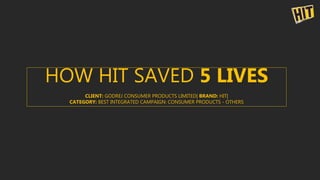 HOW HIT SAVED 5 LIVES
CLIENT: GODREJ CONSUMER PRODUCTS LIMITED| BRAND: HIT|
CATEGORY: BEST INTEGRATED CAMPAIGN: CONSUMER PRODUCTS - OTHERS
 