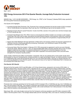 May 1, 2013
PDC Energy Announces 2013 First Quarter Results; Average Daily Production Increased
19%
DENVER, May 1, 2013 (GLOBE NEWSWIRE) -- PDC Energy, Inc. ("PDC" or the "Company") (Nasdaq:PDCE) today reported its
2013 first quarter financial and operating results.
First Quarter 2013 Highlights:
q Increased Average Daily Production 19%: Production from continuing operations for the first quarter of 2013 increased
19% to 18,500 barrels of oil equivalent ("Boe") per day from 15,593 Boe per day for the first quarter of 2012.
q Reached Company Record Liquids Production: Crude oil and NGL volumes in the quarter set an all-time Company high
of 10,073 barrels per day.
q Increased Cash Margins Over 75%: PDC's move to a more liquid-rich portfolio resulted in an increase in cash margins
(natural gas, NGL and crude oil sales, less general and administrative expense, and production costs) from continuing
operations of over $29 per Boe compared to full-year 2012 cash margins from all operations of approximately $16 per
Boe.
q Signed Utica Shale Midstream Services Agreement: In March 2013, the Company entered into long-term agreements for
midstream services including gas gathering, processing, fractionation, and marketing to support its Utica Shale
operations in Guernesy County, Ohio.
q Announced Sale of Non-Core Assets: In February 2013, PDC announced an agreement to sell its non-core Colorado
natural gas assets, effective January 1, 2013, for approximately $200 million (includes separate sale to buyer of certain
hedges), positioning the Company to accelerate development of its liquid-rich horizontal programs in the core
Wattenberg Field and Utica Shale. Completion of the sale is expected in the second quarter of 2013 and will further
strengthen the Company's liquidity position.
James Trimble, Chief Executive Officer and President, commented, "We are very pleased with our first quarter results which
demonstrated our focus on transitioning the Company portfolio to a higher percentage of liquids. Our liquid production increase
in our Wattenberg Field, along with the planned sale of our non-core natural gas assets, improved our liquids production mix
from continuing operations to over 54% this quarter. We continue to focus on our liquid-rich Wattenberg Field in Colorado and
the emerging Utica Shale play in Ohio."
First Quarter 2013 Results
Net loss for the first quarter of 2013 was $39 million, or $1.30 per diluted share, compared to net income of $16 million, or
$0.66 per diluted share in the first quarter of 2012. Adjusted net loss, a non-GAAP financial measure defined below, was $20
million for the first quarter of 2013 compared to adjusted net income of $15 million for the same 2012 period. In the first quarter
of 2013, the Company recorded an after-tax impairment charge of $29 million, or $0.96 per diluted share. The impairment
represents the Company's pro rata share related to shallow Devonian assets that were classified as held for sale in its
Appalachia Basin joint venture. Net loss per diluted share for the first quarter of 2013 also reflects the issuance of 6.5 million
additional shares of common stock in May 2012. In the first quarter of 2012, the Company recorded an after-tax gain of $13
million, or $0.53 per diluted share, related to the divestiture of its Permian Basin assets. Net cash flows from operating activities
were $44 million in the first quarter of 2013, comparable to $44 million in the first quarter of 2012. Adjusted cash flows from
operations, a non-GAAP financial measure defined below, was $52 million for the first quarter of 2013, compared to $50 million
in the same 2012 period.
Production from continuing operations for the first quarter of 2013 increased 19% to 18,500 Boe per day, from 15,593 Boe per
day, in the first quarter of last year. The increase in production was primarily due to continued successful horizontal drilling and
a 2012 asset acquisition in the Wattenberg Field of Colorado, with a small contribution from initial production in the Utica Shale
play in Ohio for a portion of the first quarter of 2013.
Natural gas, NGL, and crude oil sales revenues from the Company's continuing operations were $79 million compared to $67
million in the first quarter of 2012. The average realized sales price for natural gas, NGLs, and crude oil, including net realized
 