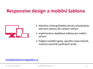 Responzive design a mobilní šablona
11PragoData Consulting, s.r.o.30. 5. 2017, EUNIS 2017
 Výsledný vzhled grafického tématu přizpůsobuje
zobrazení obsahu dle rozlišení zařízení
 Implementace doplňkové šablony pro mobilní
zařízení
 Podpora ovládání gesty, speciální sazba tabulek,
možnost vynechání grafických prvků
moodlepartner.pragodata.cz
 