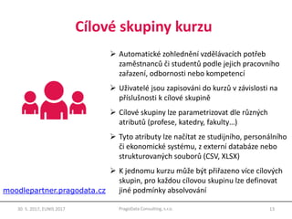 Cílové skupiny kurzu
13PragoData Consulting, s.r.o.30. 5. 2017, EUNIS 2017
 Automatické zohlednění vzdělávacích potřeb
zaměstnanců či studentů podle jejich pracovního
zařazení, odbornosti nebo kompetencí
 Uživatelé jsou zapisováni do kurzů v závislosti na
příslušnosti k cílové skupině
 Cílové skupiny lze parametrizovat dle různých
atributů (profese, katedry, fakulty…)
 Tyto atributy lze načítat ze studijního, personálního
či ekonomické systému, z externí databáze nebo
strukturovaných souborů (CSV, XLSX)
 K jednomu kurzu může být přiřazeno více cílových
skupin, pro každou cílovou skupinu lze definovat
jiné podmínky absolvovánímoodlepartner.pragodata.cz
 