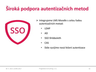 Široká podpora autentizačních metod
16PragoData Consulting, s.r.o.30. 5. 2017, EUNIS 2017
 Integrujeme LMS Moodle s celou řadou
autentizačních metod:
• LDAP
• AD
• SSO Shibboleth
• CAS
• Dále vyvíjíme nová řešení autentizace
 