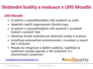 Sledování kvality a evaluace v LMS Moodle
LMS Moodle
• Je jedním z nejrozšířenějších LMS systémů na světě
• Uplatnění napříč organizacemi různého typu
• Je jedním z nejrozšířenějších LMS systémů v prostředí
českých vysokých škol
• Obsahuje široké možnosti pro sledování kvality a evaluaci
• Umožňuje automatické vyhodnocování, vizualizaci a export
dat z evaluace
• Moodle lze integrovat s dalšími systémy, například se
systémem studijní agendy, s HR systémem či s
ekonomickým systémem
30. 5. 2017, EUNIS 2017 3PragoData Consulting, s.r.o.
moodlepartner.pragodata.cz
 