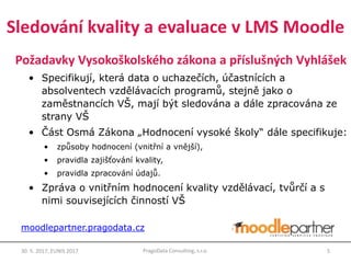Požadavky Vysokoškolského zákona a příslušných Vyhlášek
• Specifikují, která data o uchazečích, účastnících a
absolventech vzdělávacích programů, stejně jako o
zaměstnancích VŠ, mají být sledována a dále zpracována ze
strany VŠ
• Část Osmá Zákona „Hodnocení vysoké školy“ dále specifikuje:
• způsoby hodnocení (vnitřní a vnější),
• pravidla zajišťování kvality,
• pravidla zpracování údajů.
• Zpráva o vnitřním hodnocení kvality vzdělávací, tvůrčí a s
nimi souvisejících činností VŠ
30. 5. 2017, EUNIS 2017 5PragoData Consulting, s.r.o.
moodlepartner.pragodata.cz
Sledování kvality a evaluace v LMS Moodle
 