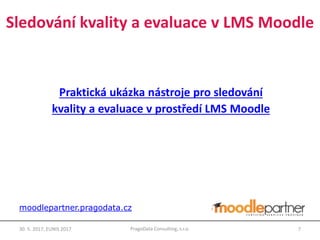 Praktická ukázka nástroje pro sledování
kvality a evaluace v prostředí LMS Moodle
30. 5. 2017, EUNIS 2017 7PragoData Consulting, s.r.o.
moodlepartner.pragodata.cz
Sledování kvality a evaluace v LMS Moodle
 