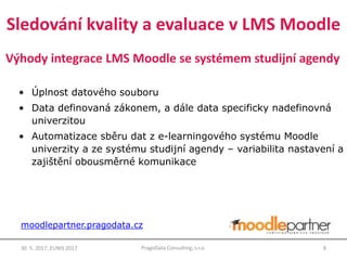 Výhody integrace LMS Moodle se systémem studijní agendy
• Úplnost datového souboru
• Data definovaná zákonem, a dále data specificky nadefinovná
univerzitou
• Automatizace sběru dat z e-learningového systému Moodle
univerzity a ze systému studijní agendy – variabilita nastavení a
zajištění obousměrné komunikace
30. 5. 2017, EUNIS 2017 8PragoData Consulting, s.r.o.
moodlepartner.pragodata.cz
Sledování kvality a evaluace v LMS Moodle
 