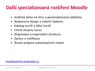 Další specializovaná rozšíření Moodle
• Grafické téma na míru a personalizovaná nástěnka
• Responsive design a mobilní šablona
• Katalog kurzů a běhy kurzů
• Cílové skupiny kurzu
• Organizace a organizační struktury
• Zprávy a notifikace
• Široká podpora autentizačních metod
9PragoData Consulting, s.r.o.30. 5. 2017, EUNIS 2017
moodlepartner.pragodata.cz
 