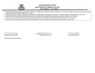 UNIDAD EDUCATIVA
FAB “RAFAEL PABON CUEVAS”
NIVEL PRIMARIO - SIE - 80980421
- Estado Plurinacional de Bolivia, Ministerio de Educación. Programa de Estudio del Nivel de Educación Primaria Comunitaria Vocacional (documento oficial).
Viceministerio de Educación Regular, La Paz, 2023.
- Estado Plurinacional de Bolivia, Ministerio de Educación. Cuaderno para la Planificación Curricular – Educación Regular. PROFOCOM. La Paz, 2014.
- Estado Plurinacional de Bolivia, Ministerio de Educación, Lineamientos curriculares del subsistema de educación regular, La Paz 2023.
- MULTITEXTO LUCHITO SEGUNDO AÑO DE ESCOLARIDAD DEL NIVEL PRIMARIO COMUNITARIO VOCACIONAL …SUCRE 2023.
- TEXTOS SANTILLANA SEGUNDO AÑO DE ESCOLARIDAD DEL NICEL PRIMARIO COMUNITARIO VOCACIONAL, CBBA, 2024.
______________________ ______________________ ______________________
Lic. Ayala Quintanilla Willy Lic. María Del Carmen Lora Lic. Teresa Farfán
DIRECTOR ACADEMICO DOCENTE DE AULA DOCENTE DE AULA
Cochabamba, febrero del 2024
 