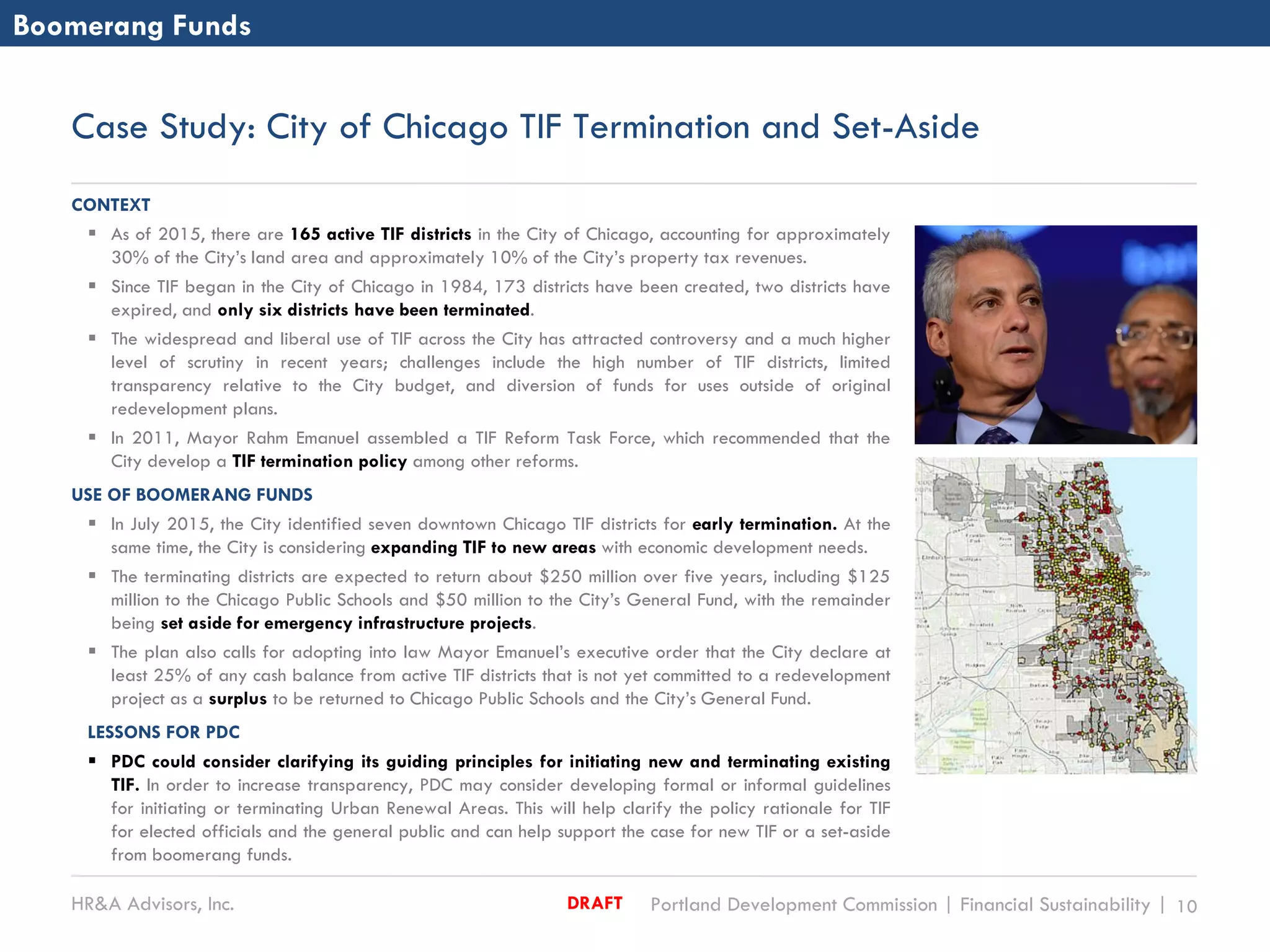 HR&A Advisors, Inc. Portland Development Commission | Financial Sustainability | 10DRAFT
Case Study: City of Chicago TIF Termination and Set-Aside
CONTEXT
 As of 2015, there are 165 active TIF districts in the City of Chicago, accounting for approximately
30% of the City’s land area and approximately 10% of the City’s property tax revenues.
 Since TIF began in the City of Chicago in 1984, 173 districts have been created, two districts have
expired, and only six districts have been terminated.
 The widespread and liberal use of TIF across the City has attracted controversy and a much higher
level of scrutiny in recent years; challenges include the high number of TIF districts, limited
transparency relative to the City budget, and diversion of funds for uses outside of original
redevelopment plans.
 In 2011, Mayor Rahm Emanuel assembled a TIF Reform Task Force, which recommended that the
City develop a TIF termination policy among other reforms.
USE OF BOOMERANG FUNDS
 In July 2015, the City identified seven downtown Chicago TIF districts for early termination. At the
same time, the City is considering expanding TIF to new areas with economic development needs.
 The terminating districts are expected to return about $250 million over five years, including $125
million to the Chicago Public Schools and $50 million to the City’s General Fund, with the remainder
being set aside for emergency infrastructure projects.
 The plan also calls for adopting into law Mayor Emanuel’s executive order that the City declare at
least 25% of any cash balance from active TIF districts that is not yet committed to a redevelopment
project as a surplus to be returned to Chicago Public Schools and the City’s General Fund.
LESSONS FOR PDC
 PDC could consider clarifying its guiding principles for initiating new and terminating existing
TIF. In order to increase transparency, PDC may consider developing formal or informal guidelines
for initiating or terminating Urban Renewal Areas. This will help clarify the policy rationale for TIF
for elected officials and the general public and can help support the case for new TIF or a set-aside
from boomerang funds.
Boomerang Funds
 