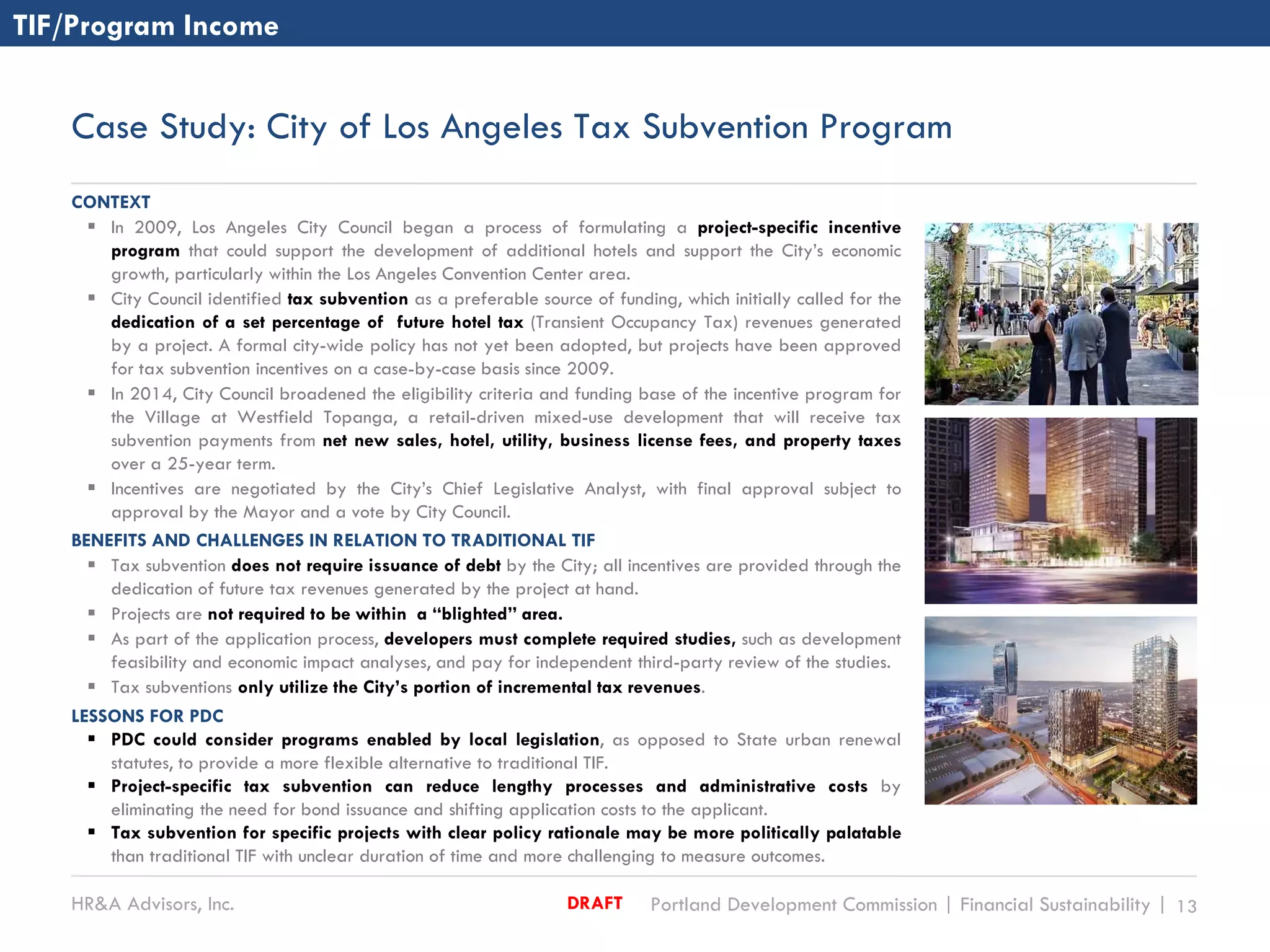 HR&A Advisors, Inc. Portland Development Commission | Financial Sustainability | 13DRAFT
Case Study: City of Los Angeles Tax Subvention Program
CONTEXT
 In 2009, Los Angeles City Council began a process of formulating a project-specific incentive
program that could support the development of additional hotels and support the City’s economic
growth, particularly within the Los Angeles Convention Center area.
 City Council identified tax subvention as a preferable source of funding, which initially called for the
dedication of a set percentage of future hotel tax (Transient Occupancy Tax) revenues generated
by a project. A formal city-wide policy has not yet been adopted, but projects have been approved
for tax subvention incentives on a case-by-case basis since 2009.
 In 2014, City Council broadened the eligibility criteria and funding base of the incentive program for
the Village at Westfield Topanga, a retail-driven mixed-use development that will receive tax
subvention payments from net new sales, hotel, utility, business license fees, and property taxes
over a 25-year term.
 Incentives are negotiated by the City’s Chief Legislative Analyst, with final approval subject to
approval by the Mayor and a vote by City Council.
BENEFITS AND CHALLENGES IN RELATION TO TRADITIONAL TIF
 Tax subvention does not require issuance of debt by the City; all incentives are provided through the
dedication of future tax revenues generated by the project at hand.
 Projects are not required to be within a “blighted” area.
 As part of the application process, developers must complete required studies, such as development
feasibility and economic impact analyses, and pay for independent third-party review of the studies.
 Tax subventions only utilize the City’s portion of incremental tax revenues.
LESSONS FOR PDC
 PDC could consider programs enabled by local legislation, as opposed to State urban renewal
statutes, to provide a more flexible alternative to traditional TIF.
 Project-specific tax subvention can reduce lengthy processes and administrative costs by
eliminating the need for bond issuance and shifting application costs to the applicant.
 Tax subvention for specific projects with clear policy rationale may be more politically palatable
than traditional TIF with unclear duration of time and more challenging to measure outcomes.
TIF/Program Income
 