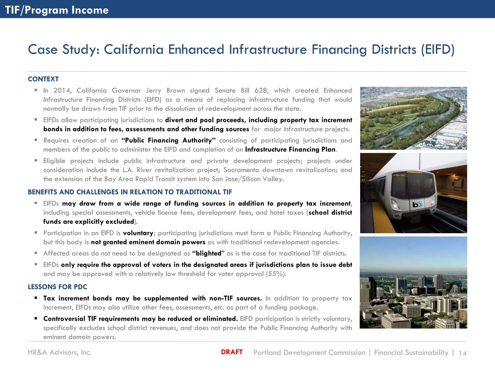HR&A Advisors, Inc. Portland Development Commission | Financial Sustainability | 14DRAFT
Case Study: California Enhanced Infrastructure Financing Districts (EIFD)
CONTEXT
 In 2014, California Governor Jerry Brown signed Senate Bill 628, which created Enhanced
Infrastructure Financing Districts (EIFD) as a means of replacing infrastructure funding that would
normally be drawn from TIF prior to the dissolution of redevelopment across the state.
 EIFDs allow participating jurisdictions to divert and pool proceeds, including property tax increment
bonds in addition to fees, assessments and other funding sources for major infrastructure projects.
 Requires creation of an “Public Financing Authority” consisting of participating jurisdictions and
members of the public to administer the EIFD and completion of an Infrastructure Financing Plan.
 Eligible projects include public infrastructure and private development projects; projects under
consideration include the L.A. River revitalization project; Sacramento downtown revitalization; and
the extension of the Bay Area Rapid Transit system into San Jose/Silicon Valley.
BENEFITS AND CHALLENGES IN RELATION TO TRADITIONAL TIF
 EIFDs may draw from a wide range of funding sources in addition to property tax increment,
including special assessments, vehicle license fees, development fees, and hotel taxes (school district
funds are explicitly excluded).
 Participation in an EIFD is voluntary; participating jurisdictions must form a Public Financing Authority,
but this body is not granted eminent domain powers as with traditional redevelopment agencies.
 Affected areas do not need to be designated as “blighted” as is the case for traditional TIF districts.
 EIFDs only require the approval of voters in the designated areas if jurisdictions plan to issue debt
and may be approved with a relatively low threshold for voter approval (55%).
LESSONS FOR PDC
 Tax increment bonds may be supplemented with non-TIF sources. In addition to property tax
increment, EIFDs may also utilize other fees, assessments, etc. as part of a funding package.
 Controversial TIF requirements may be reduced or eliminated. EIFD participation is strictly voluntary,
specifically excludes school district revenues, and does not provide the Public Financing Authority with
eminent domain powers.
TIF/Program Income
 