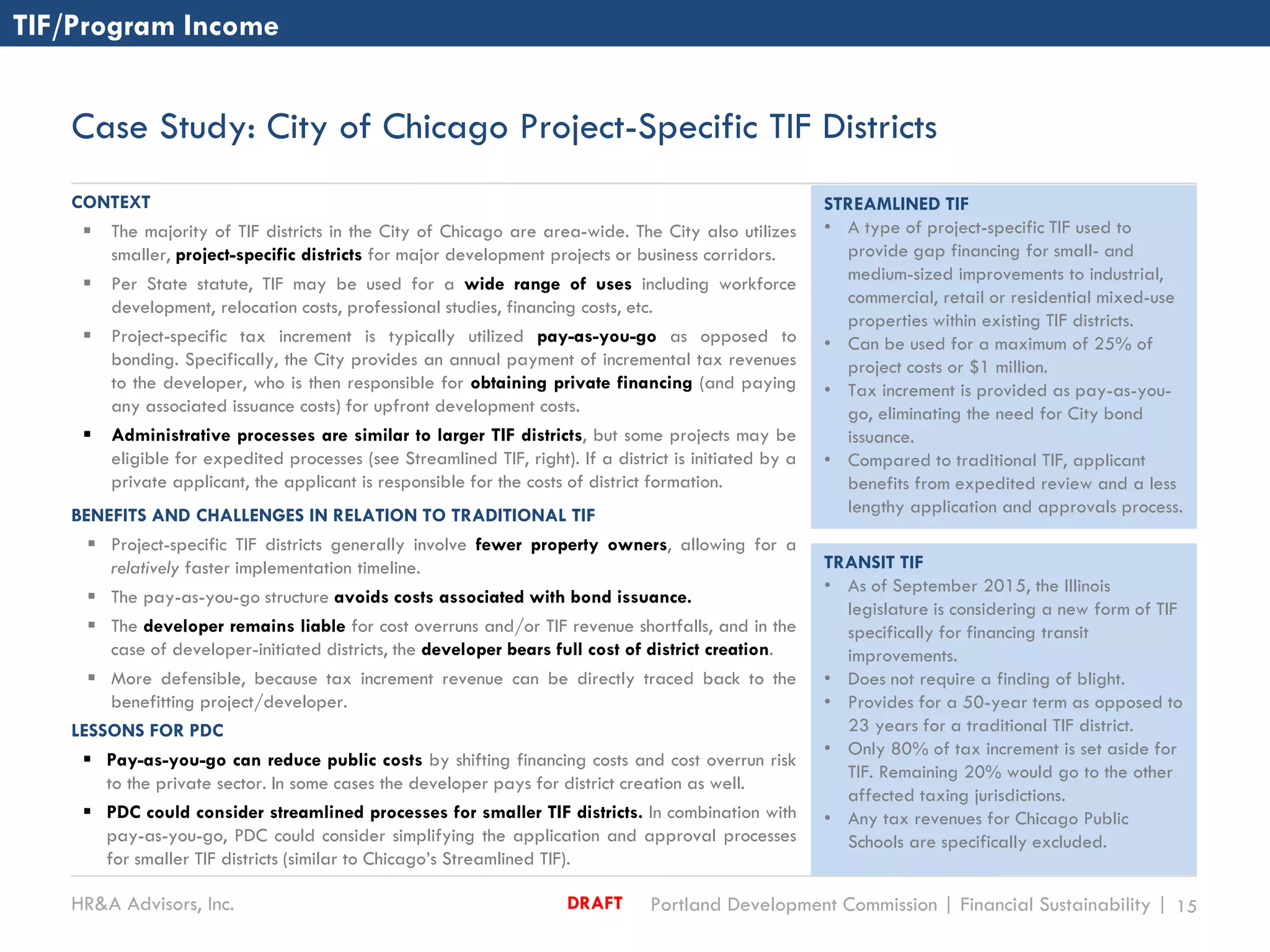 HR&A Advisors, Inc. Portland Development Commission | Financial Sustainability | 15DRAFT
Case Study: City of Chicago Project-Specific TIF Districts
TIF/Program Income
CONTEXT
 The majority of TIF districts in the City of Chicago are area-wide. The City also utilizes
smaller, project-specific districts for major development projects or business corridors.
 Per State statute, TIF may be used for a wide range of uses including workforce
development, relocation costs, professional studies, financing costs, etc.
 Project-specific tax increment is typically utilized pay-as-you-go as opposed to
bonding. Specifically, the City provides an annual payment of incremental tax revenues
to the developer, who is then responsible for obtaining private financing (and paying
any associated issuance costs) for upfront development costs.
 Administrative processes are similar to larger TIF districts, but some projects may be
eligible for expedited processes (see Streamlined TIF, right). If a district is initiated by a
private applicant, the applicant is responsible for the costs of district formation.
BENEFITS AND CHALLENGES IN RELATION TO TRADITIONAL TIF
 Project-specific TIF districts generally involve fewer property owners, allowing for a
relatively faster implementation timeline.
 The pay-as-you-go structure avoids costs associated with bond issuance.
 The developer remains liable for cost overruns and/or TIF revenue shortfalls, and in the
case of developer-initiated districts, the developer bears full cost of district creation.
 More defensible, because tax increment revenue can be directly traced back to the
benefitting project/developer.
LESSONS FOR PDC
 Pay-as-you-go can reduce public costs by shifting financing costs and cost overrun risk
to the private sector. In some cases the developer pays for district creation as well.
 PDC could consider streamlined processes for smaller TIF districts. In combination with
pay-as-you-go, PDC could consider simplifying the application and approval processes
for smaller TIF districts (similar to Chicago’s Streamlined TIF).
STREAMLINED TIF
• A type of project-specific TIF used to
provide gap financing for small- and
medium-sized improvements to industrial,
commercial, retail or residential mixed-use
properties within existing TIF districts.
• Can be used for a maximum of 25% of
project costs or $1 million.
• Tax increment is provided as pay-as-you-
go, eliminating the need for City bond
issuance.
• Compared to traditional TIF, applicant
benefits from expedited review and a less
lengthy application and approvals process.
TRANSIT TIF
• As of September 2015, the Illinois
legislature is considering a new form of TIF
specifically for financing transit
improvements.
• Does not require a finding of blight.
• Provides for a 50-year term as opposed to
23 years for a traditional TIF district.
• Only 80% of tax increment is set aside for
TIF. Remaining 20% would go to the other
affected taxing jurisdictions.
• Any tax revenues for Chicago Public
Schools are specifically excluded.
 