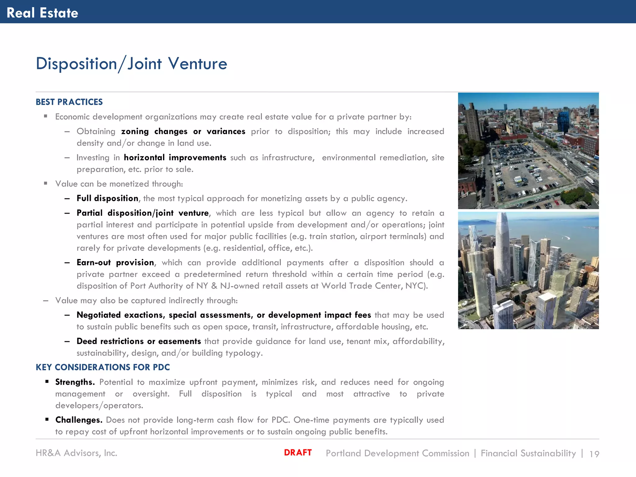 HR&A Advisors, Inc. Portland Development Commission | Financial Sustainability | 19DRAFT
Disposition/Joint Venture
BEST PRACTICES
 Economic development organizations may create real estate value for a private partner by:
– Obtaining zoning changes or variances prior to disposition; this may include increased
density and/or change in land use.
– Investing in horizontal improvements such as infrastructure, environmental remediation, site
preparation, etc. prior to sale.
 Value can be monetized through:
– Full disposition, the most typical approach for monetizing assets by a public agency.
– Partial disposition/joint venture, which are less typical but allow an agency to retain a
partial interest and participate in potential upside from development and/or operations; joint
ventures are most often used for major public facilities (e.g. train station, airport terminals) and
rarely for private developments (e.g. residential, office, etc.).
– Earn-out provision, which can provide additional payments after a disposition should a
private partner exceed a predetermined return threshold within a certain time period (e.g.
disposition of Port Authority of NY & NJ-owned retail assets at World Trade Center, NYC).
– Value may also be captured indirectly through:
– Negotiated exactions, special assessments, or development impact fees that may be used
to sustain public benefits such as open space, transit, infrastructure, affordable housing, etc.
– Deed restrictions or easements that provide guidance for land use, tenant mix, affordability,
sustainability, design, and/or building typology.
KEY CONSIDERATIONS FOR PDC
 Strengths. Potential to maximize upfront payment, minimizes risk, and reduces need for ongoing
management or oversight. Full disposition is typical and most attractive to private
developers/operators.
 Challenges. Does not provide long-term cash flow for PDC. One-time payments are typically used
to repay cost of upfront horizontal improvements or to sustain ongoing public benefits.
Real Estate
 
