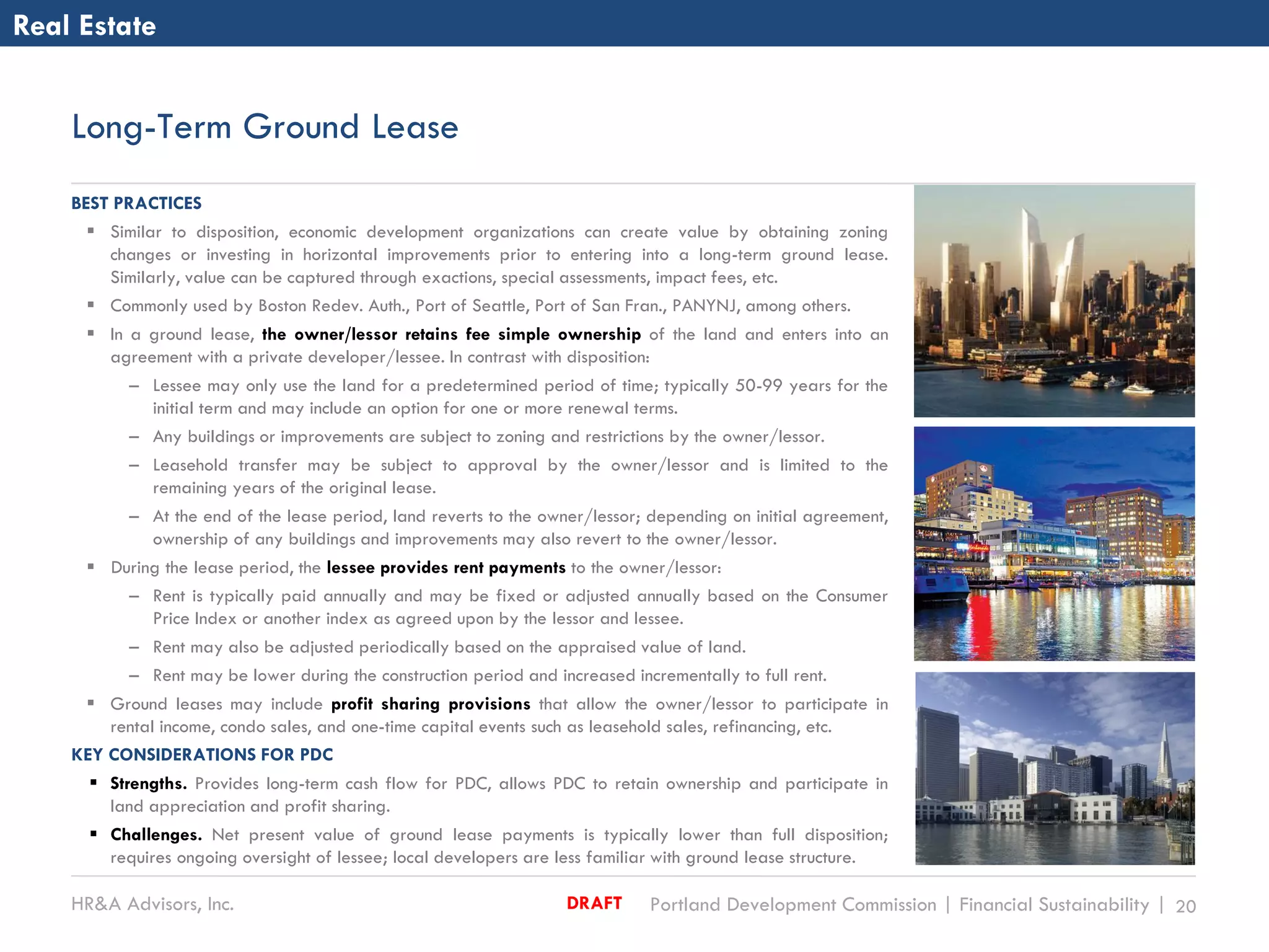 HR&A Advisors, Inc. Portland Development Commission | Financial Sustainability | 20DRAFT
Long-Term Ground Lease
Real Estate
BEST PRACTICES
 Similar to disposition, economic development organizations can create value by obtaining zoning
changes or investing in horizontal improvements prior to entering into a long-term ground lease.
Similarly, value can be captured through exactions, special assessments, impact fees, etc.
 Commonly used by Boston Redev. Auth., Port of Seattle, Port of San Fran., PANYNJ, among others.
 In a ground lease, the owner/lessor retains fee simple ownership of the land and enters into an
agreement with a private developer/lessee. In contrast with disposition:
– Lessee may only use the land for a predetermined period of time; typically 50-99 years for the
initial term and may include an option for one or more renewal terms.
– Any buildings or improvements are subject to zoning and restrictions by the owner/lessor.
– Leasehold transfer may be subject to approval by the owner/lessor and is limited to the
remaining years of the original lease.
– At the end of the lease period, land reverts to the owner/lessor; depending on initial agreement,
ownership of any buildings and improvements may also revert to the owner/lessor.
 During the lease period, the lessee provides rent payments to the owner/lessor:
– Rent is typically paid annually and may be fixed or adjusted annually based on the Consumer
Price Index or another index as agreed upon by the lessor and lessee.
– Rent may also be adjusted periodically based on the appraised value of land.
– Rent may be lower during the construction period and increased incrementally to full rent.
 Ground leases may include profit sharing provisions that allow the owner/lessor to participate in
rental income, condo sales, and one-time capital events such as leasehold sales, refinancing, etc.
KEY CONSIDERATIONS FOR PDC
 Strengths. Provides long-term cash flow for PDC, allows PDC to retain ownership and participate in
land appreciation and profit sharing.
 Challenges. Net present value of ground lease payments is typically lower than full disposition;
requires ongoing oversight of lessee; local developers are less familiar with ground lease structure.
 