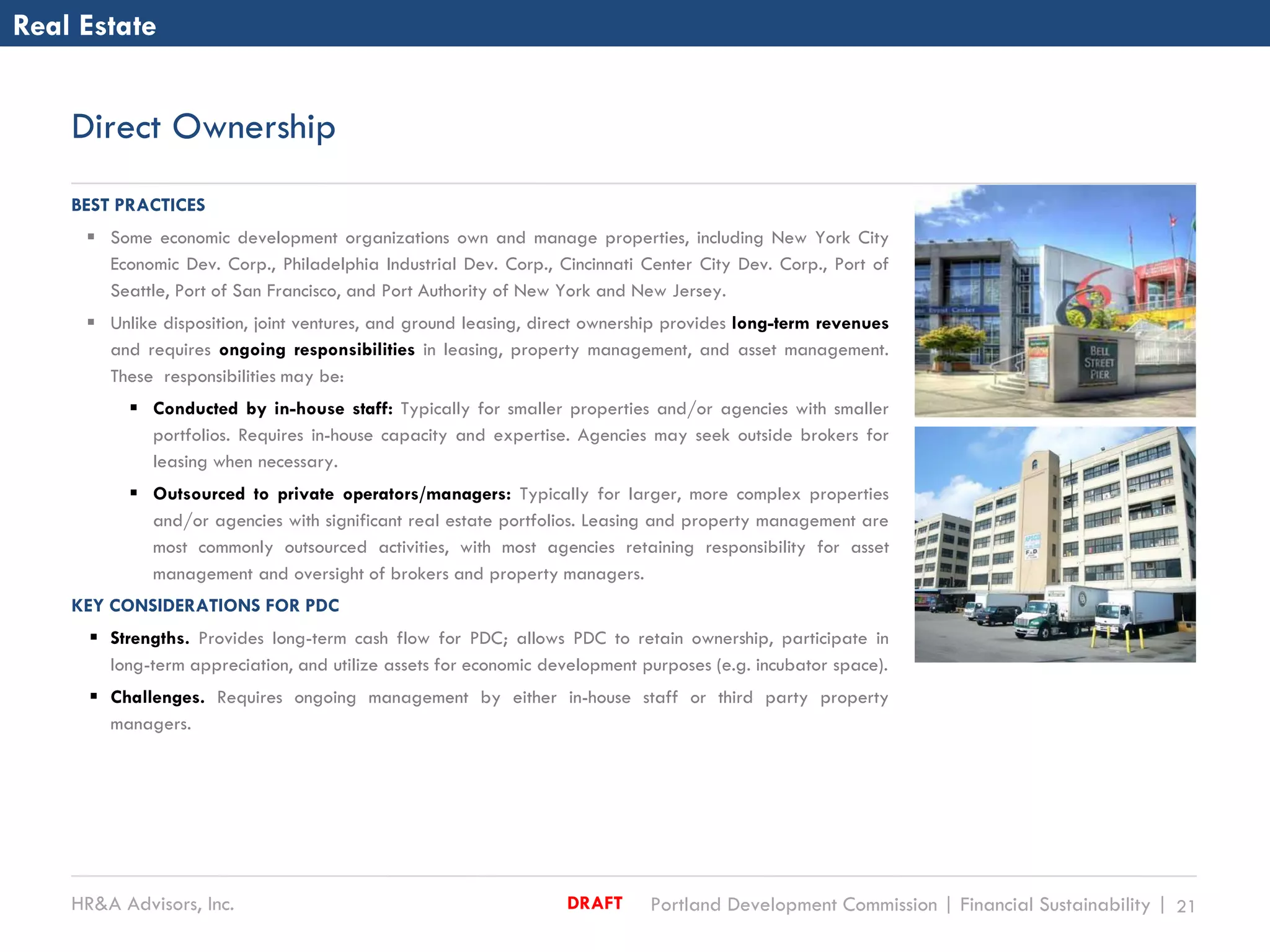 HR&A Advisors, Inc. Portland Development Commission | Financial Sustainability | 21DRAFT
Direct Ownership
Real Estate
BEST PRACTICES
 Some economic development organizations own and manage properties, including New York City
Economic Dev. Corp., Philadelphia Industrial Dev. Corp., Cincinnati Center City Dev. Corp., Port of
Seattle, Port of San Francisco, and Port Authority of New York and New Jersey.
 Unlike disposition, joint ventures, and ground leasing, direct ownership provides long-term revenues
and requires ongoing responsibilities in leasing, property management, and asset management.
These responsibilities may be:
 Conducted by in-house staff: Typically for smaller properties and/or agencies with smaller
portfolios. Requires in-house capacity and expertise. Agencies may seek outside brokers for
leasing when necessary.
 Outsourced to private operators/managers: Typically for larger, more complex properties
and/or agencies with significant real estate portfolios. Leasing and property management are
most commonly outsourced activities, with most agencies retaining responsibility for asset
management and oversight of brokers and property managers.
KEY CONSIDERATIONS FOR PDC
 Strengths. Provides long-term cash flow for PDC; allows PDC to retain ownership, participate in
long-term appreciation, and utilize assets for economic development purposes (e.g. incubator space).
 Challenges. Requires ongoing management by either in-house staff or third party property
managers.
 