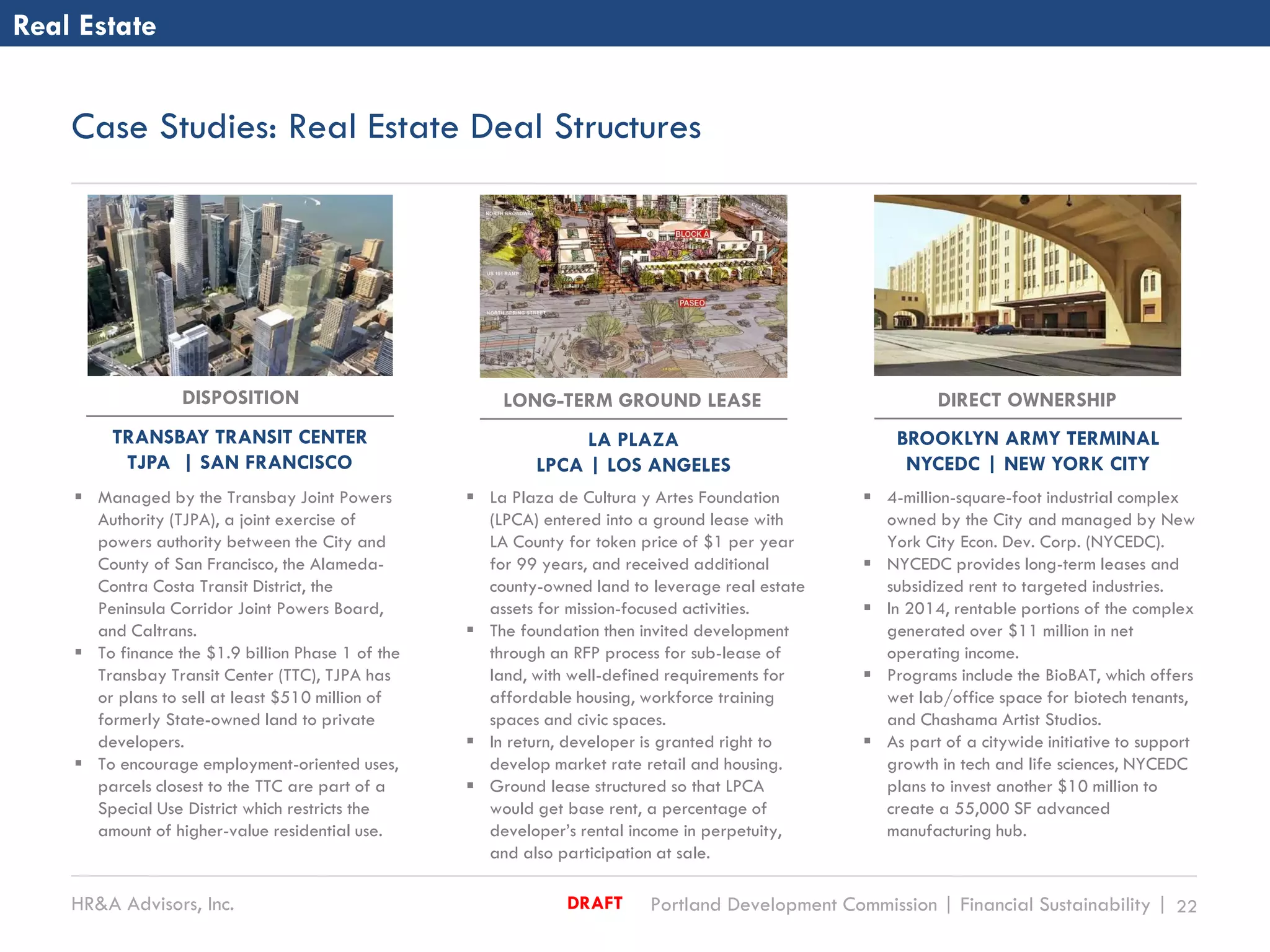 HR&A Advisors, Inc. Portland Development Commission | Financial Sustainability | 22DRAFT
Case Studies: Real Estate Deal Structures
Real Estate
 La Plaza de Cultura y Artes Foundation
(LPCA) entered into a ground lease with
LA County for token price of $1 per year
for 99 years, and received additional
county-owned land to leverage real estate
assets for mission-focused activities.
 The foundation then invited development
through an RFP process for sub-lease of
land, with well-defined requirements for
affordable housing, workforce training
spaces and civic spaces.
 In return, developer is granted right to
develop market rate retail and housing.
 Ground lease structured so that LPCA
would get base rent, a percentage of
developer’s rental income in perpetuity,
and also participation at sale.
 4-million-square-foot industrial complex
owned by the City and managed by New
York City Econ. Dev. Corp. (NYCEDC).
 NYCEDC provides long-term leases and
subsidized rent to targeted industries.
 In 2014, rentable portions of the complex
generated over $11 million in net
operating income.
 Programs include the BioBAT, which offers
wet lab/office space for biotech tenants,
and Chashama Artist Studios.
 As part of a citywide initiative to support
growth in tech and life sciences, NYCEDC
plans to invest another $10 million to
create a 55,000 SF advanced
manufacturing hub.
DIRECT OWNERSHIP
BROOKLYN ARMY TERMINAL
NYCEDC | NEW YORK CITY
DISPOSITION
TRANSBAY TRANSIT CENTER
TJPA | SAN FRANCISCO
 Managed by the Transbay Joint Powers
Authority (TJPA), a joint exercise of
powers authority between the City and
County of San Francisco, the Alameda-
Contra Costa Transit District, the
Peninsula Corridor Joint Powers Board,
and Caltrans.
 To finance the $1.9 billion Phase 1 of the
Transbay Transit Center (TTC), TJPA has
or plans to sell at least $510 million of
formerly State-owned land to private
developers.
 To encourage employment-oriented uses,
parcels closest to the TTC are part of a
Special Use District which restricts the
amount of higher-value residential use.
LONG-TERM GROUND LEASE
LA PLAZA
LPCA | LOS ANGELES
 