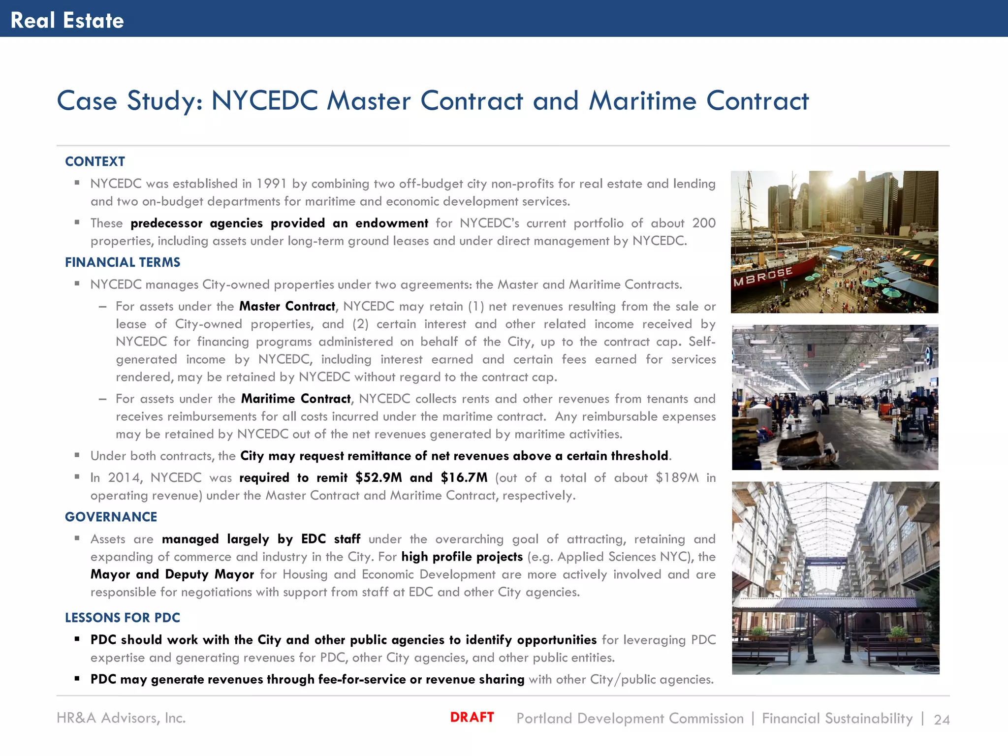 HR&A Advisors, Inc. Portland Development Commission | Financial Sustainability | 24DRAFT
Case Study: NYCEDC Master Contract and Maritime Contract
CONTEXT
 NYCEDC was established in 1991 by combining two off-budget city non-profits for real estate and lending
and two on-budget departments for maritime and economic development services.
 These predecessor agencies provided an endowment for NYCEDC’s current portfolio of about 200
properties, including assets under long-term ground leases and under direct management by NYCEDC.
FINANCIAL TERMS
 NYCEDC manages City-owned properties under two agreements: the Master and Maritime Contracts.
– For assets under the Master Contract, NYCEDC may retain (1) net revenues resulting from the sale or
lease of City-owned properties, and (2) certain interest and other related income received by
NYCEDC for financing programs administered on behalf of the City, up to the contract cap. Self-
generated income by NYCEDC, including interest earned and certain fees earned for services
rendered, may be retained by NYCEDC without regard to the contract cap.
– For assets under the Maritime Contract, NYCEDC collects rents and other revenues from tenants and
receives reimbursements for all costs incurred under the maritime contract. Any reimbursable expenses
may be retained by NYCEDC out of the net revenues generated by maritime activities.
 Under both contracts, the City may request remittance of net revenues above a certain threshold.
 In 2014, NYCEDC was required to remit $52.9M and $16.7M (out of a total of about $189M in
operating revenue) under the Master Contract and Maritime Contract, respectively.
GOVERNANCE
 Assets are managed largely by EDC staff under the overarching goal of attracting, retaining and
expanding of commerce and industry in the City. For high profile projects (e.g. Applied Sciences NYC), the
Mayor and Deputy Mayor for Housing and Economic Development are more actively involved and are
responsible for negotiations with support from staff at EDC and other City agencies.
LESSONS FOR PDC
 PDC should work with the City and other public agencies to identify opportunities for leveraging PDC
expertise and generating revenues for PDC, other City agencies, and other public entities.
 PDC may generate revenues through fee-for-service or revenue sharing with other City/public agencies.
Real Estate
 