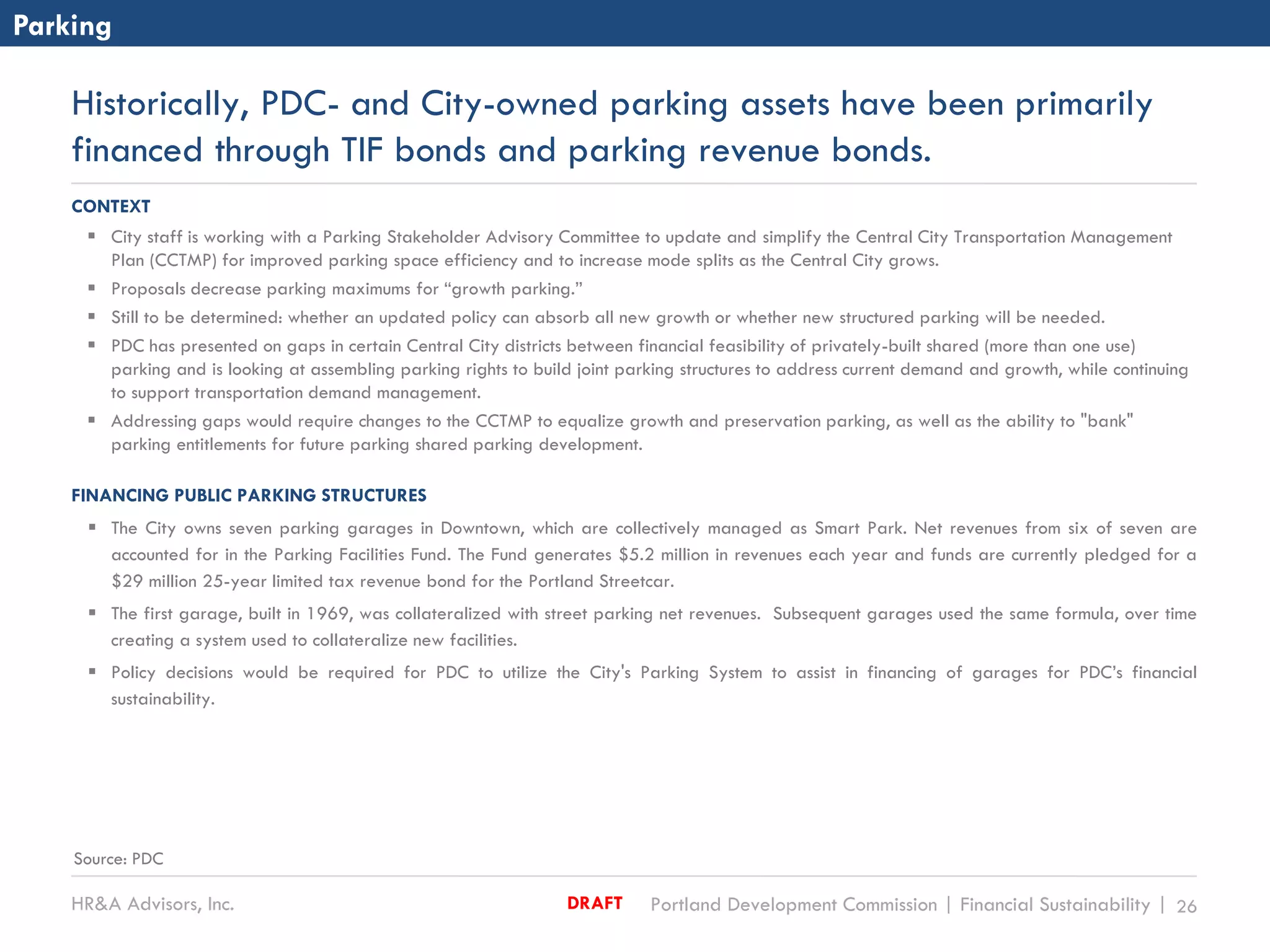 HR&A Advisors, Inc. Portland Development Commission | Financial Sustainability | 26DRAFT
Historically, PDC- and City-owned parking assets have been primarily
financed through TIF bonds and parking revenue bonds.
CONTEXT
 City staff is working with a Parking Stakeholder Advisory Committee to update and simplify the Central City Transportation Management
Plan (CCTMP) for improved parking space efficiency and to increase mode splits as the Central City grows.
 Proposals decrease parking maximums for “growth parking.”
 Still to be determined: whether an updated policy can absorb all new growth or whether new structured parking will be needed.
 PDC has presented on gaps in certain Central City districts between financial feasibility of privately-built shared (more than one use)
parking and is looking at assembling parking rights to build joint parking structures to address current demand and growth, while continuing
to support transportation demand management.
 Addressing gaps would require changes to the CCTMP to equalize growth and preservation parking, as well as the ability to "bank"
parking entitlements for future parking shared parking development.
FINANCING PUBLIC PARKING STRUCTURES
 The City owns seven parking garages in Downtown, which are collectively managed as Smart Park. Net revenues from six of seven are
accounted for in the Parking Facilities Fund. The Fund generates $5.2 million in revenues each year and funds are currently pledged for a
$29 million 25-year limited tax revenue bond for the Portland Streetcar.
 The first garage, built in 1969, was collateralized with street parking net revenues. Subsequent garages used the same formula, over time
creating a system used to collateralize new facilities.
 Policy decisions would be required for PDC to utilize the City's Parking System to assist in financing of garages for PDC’s financial
sustainability.
Parking
Source: PDC
 