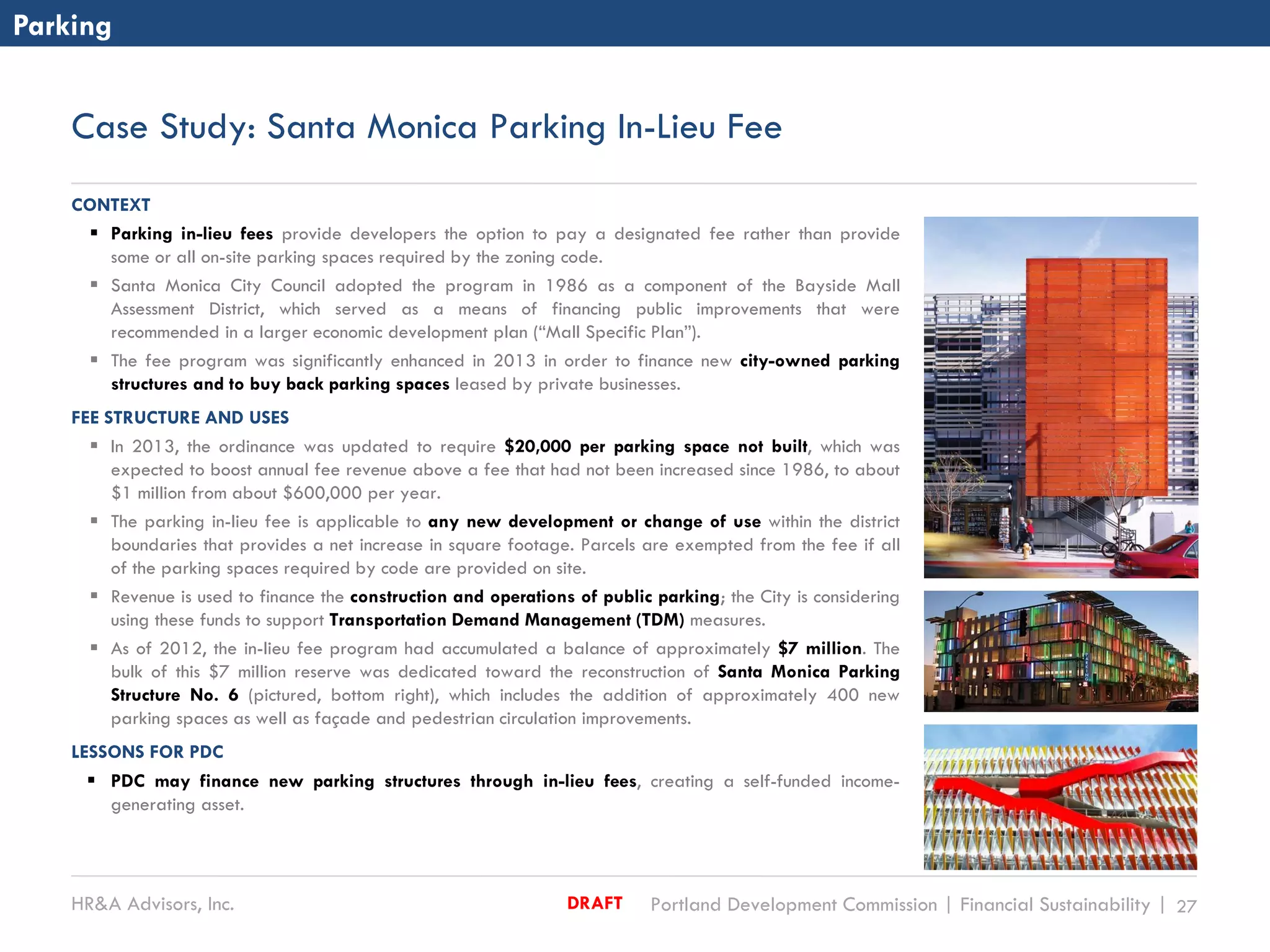 HR&A Advisors, Inc. Portland Development Commission | Financial Sustainability | 27DRAFT
Case Study: Santa Monica Parking In-Lieu Fee
CONTEXT
 Parking in-lieu fees provide developers the option to pay a designated fee rather than provide
some or all on-site parking spaces required by the zoning code.
 Santa Monica City Council adopted the program in 1986 as a component of the Bayside Mall
Assessment District, which served as a means of financing public improvements that were
recommended in a larger economic development plan (“Mall Specific Plan”).
 The fee program was significantly enhanced in 2013 in order to finance new city-owned parking
structures and to buy back parking spaces leased by private businesses.
FEE STRUCTURE AND USES
 In 2013, the ordinance was updated to require $20,000 per parking space not built, which was
expected to boost annual fee revenue above a fee that had not been increased since 1986, to about
$1 million from about $600,000 per year.
 The parking in-lieu fee is applicable to any new development or change of use within the district
boundaries that provides a net increase in square footage. Parcels are exempted from the fee if all
of the parking spaces required by code are provided on site.
 Revenue is used to finance the construction and operations of public parking; the City is considering
using these funds to support Transportation Demand Management (TDM) measures.
 As of 2012, the in-lieu fee program had accumulated a balance of approximately $7 million. The
bulk of this $7 million reserve was dedicated toward the reconstruction of Santa Monica Parking
Structure No. 6 (pictured, bottom right), which includes the addition of approximately 400 new
parking spaces as well as façade and pedestrian circulation improvements.
LESSONS FOR PDC
 PDC may finance new parking structures through in-lieu fees, creating a self-funded income-
generating asset.
Parking
 