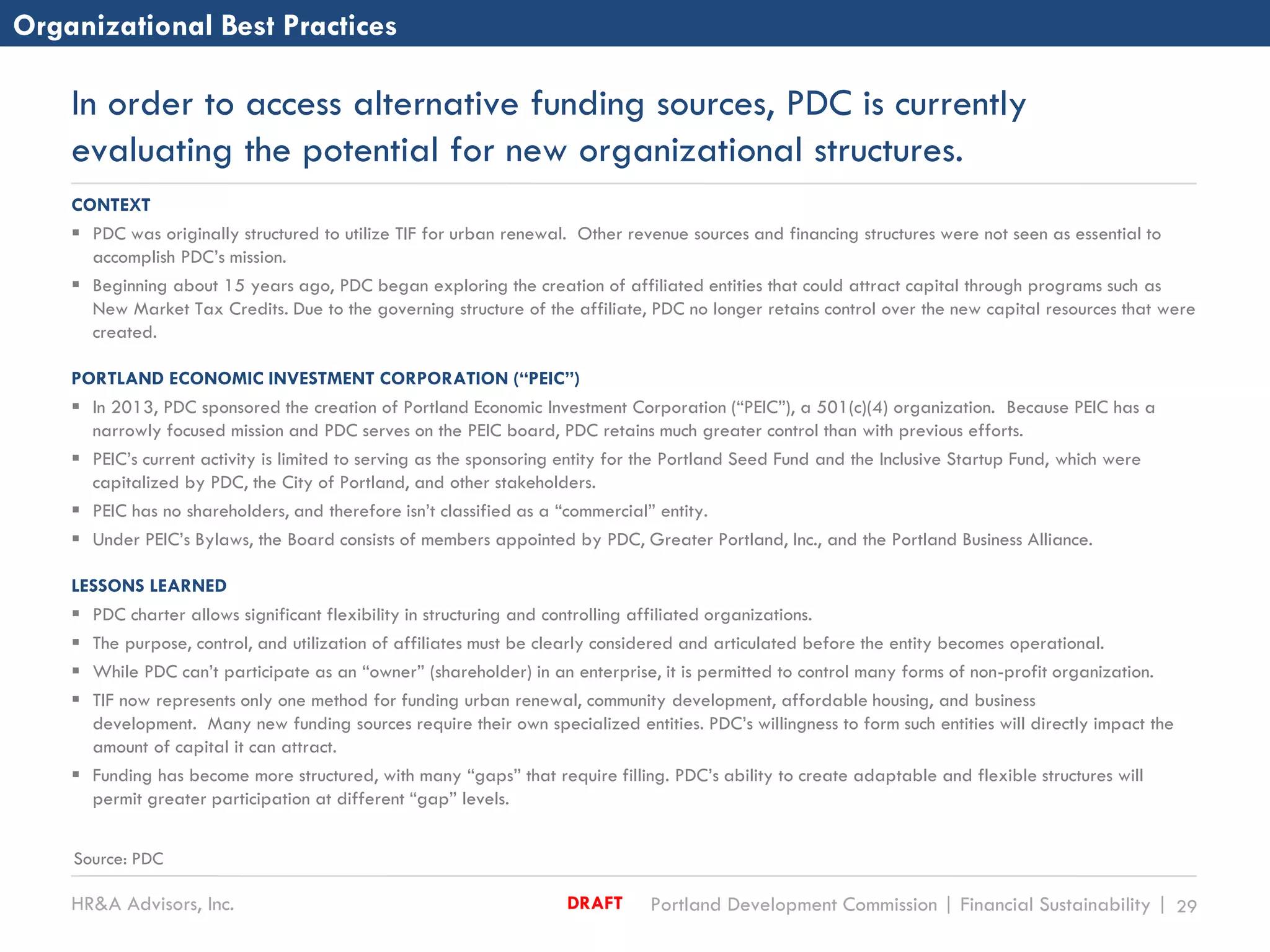 HR&A Advisors, Inc. Portland Development Commission | Financial Sustainability | 29DRAFT
In order to access alternative funding sources, PDC is currently
evaluating the potential for new organizational structures.
Organizational Best Practices
CONTEXT
 PDC was originally structured to utilize TIF for urban renewal. Other revenue sources and financing structures were not seen as essential to
accomplish PDC’s mission.
 Beginning about 15 years ago, PDC began exploring the creation of affiliated entities that could attract capital through programs such as
New Market Tax Credits. Due to the governing structure of the affiliate, PDC no longer retains control over the new capital resources that were
created.
PORTLAND ECONOMIC INVESTMENT CORPORATION (“PEIC”)
 In 2013, PDC sponsored the creation of Portland Economic Investment Corporation (“PEIC”), a 501(c)(4) organization. Because PEIC has a
narrowly focused mission and PDC serves on the PEIC board, PDC retains much greater control than with previous efforts.
 PEIC’s current activity is limited to serving as the sponsoring entity for the Portland Seed Fund and the Inclusive Startup Fund, which were
capitalized by PDC, the City of Portland, and other stakeholders.
 PEIC has no shareholders, and therefore isn’t classified as a “commercial” entity.
 Under PEIC’s Bylaws, the Board consists of members appointed by PDC, Greater Portland, Inc., and the Portland Business Alliance.
LESSONS LEARNED
 PDC charter allows significant flexibility in structuring and controlling affiliated organizations.
 The purpose, control, and utilization of affiliates must be clearly considered and articulated before the entity becomes operational.
 While PDC can’t participate as an “owner” (shareholder) in an enterprise, it is permitted to control many forms of non-profit organization.
 TIF now represents only one method for funding urban renewal, community development, affordable housing, and business
development. Many new funding sources require their own specialized entities. PDC’s willingness to form such entities will directly impact the
amount of capital it can attract.
 Funding has become more structured, with many “gaps” that require filling. PDC’s ability to create adaptable and flexible structures will
permit greater participation at different “gap” levels.
Source: PDC
 