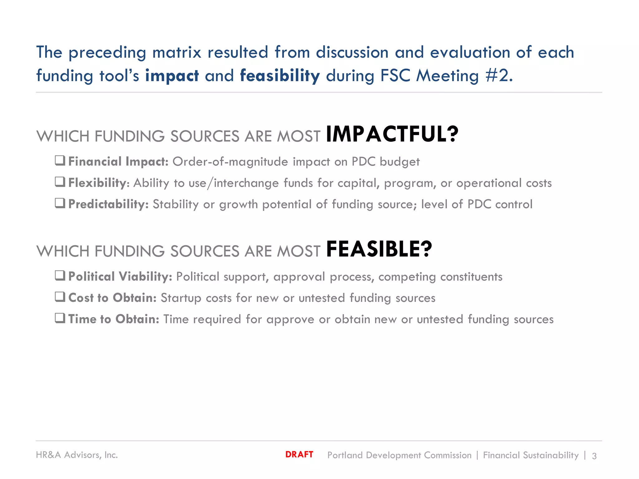 HR&A Advisors, Inc. Portland Development Commission | Financial Sustainability | 3DRAFT
The preceding matrix resulted from discussion and evaluation of each
funding tool’s impact and feasibility during FSC Meeting #2.
WHICH FUNDING SOURCES ARE MOST IMPACTFUL?
Financial Impact: Order-of-magnitude impact on PDC budget
Flexibility: Ability to use/interchange funds for capital, program, or operational costs
Predictability: Stability or growth potential of funding source; level of PDC control
WHICH FUNDING SOURCES ARE MOST FEASIBLE?
Political Viability: Political support, approval process, competing constituents
Cost to Obtain: Startup costs for new or untested funding sources
Time to Obtain: Time required for approve or obtain new or untested funding sources
 