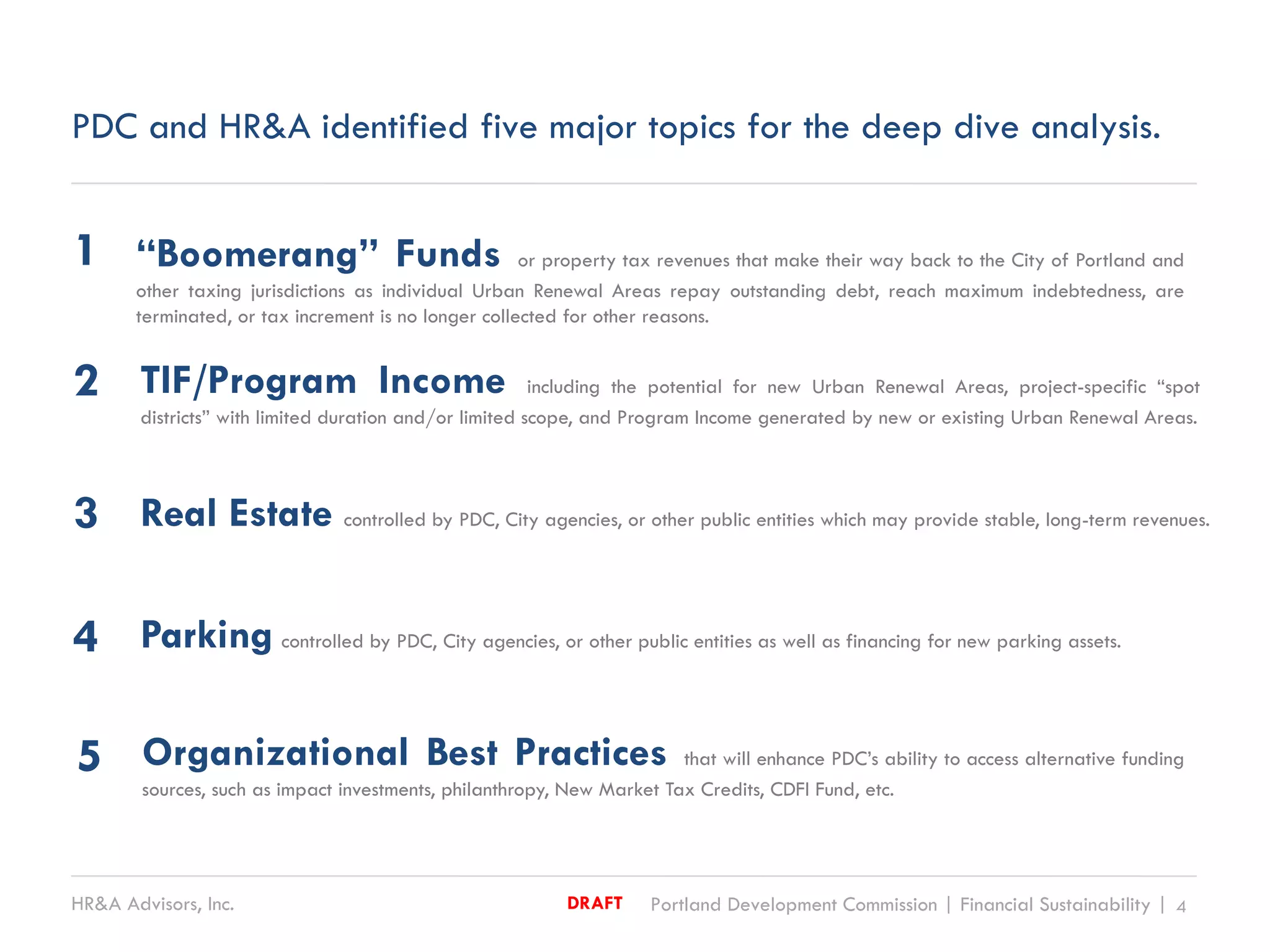 HR&A Advisors, Inc. Portland Development Commission | Financial Sustainability | 4DRAFT
PDC and HR&A identified five major topics for the deep dive analysis.
“Boomerang” Funds or property tax revenues that make their way back to the City of Portland and
other taxing jurisdictions as individual Urban Renewal Areas repay outstanding debt, reach maximum indebtedness, are
terminated, or tax increment is no longer collected for other reasons.
TIF/Program Income including the potential for new Urban Renewal Areas, project-specific “spot
districts” with limited duration and/or limited scope, and Program Income generated by new or existing Urban Renewal Areas.
Real Estate controlled by PDC, City agencies, or other public entities which may provide stable, long-term revenues.
1
2
3
Parking controlled by PDC, City agencies, or other public entities as well as financing for new parking assets.4
Organizational Best Practices that will enhance PDC’s ability to access alternative funding
sources, such as impact investments, philanthropy, New Market Tax Credits, CDFI Fund, etc.
5
 