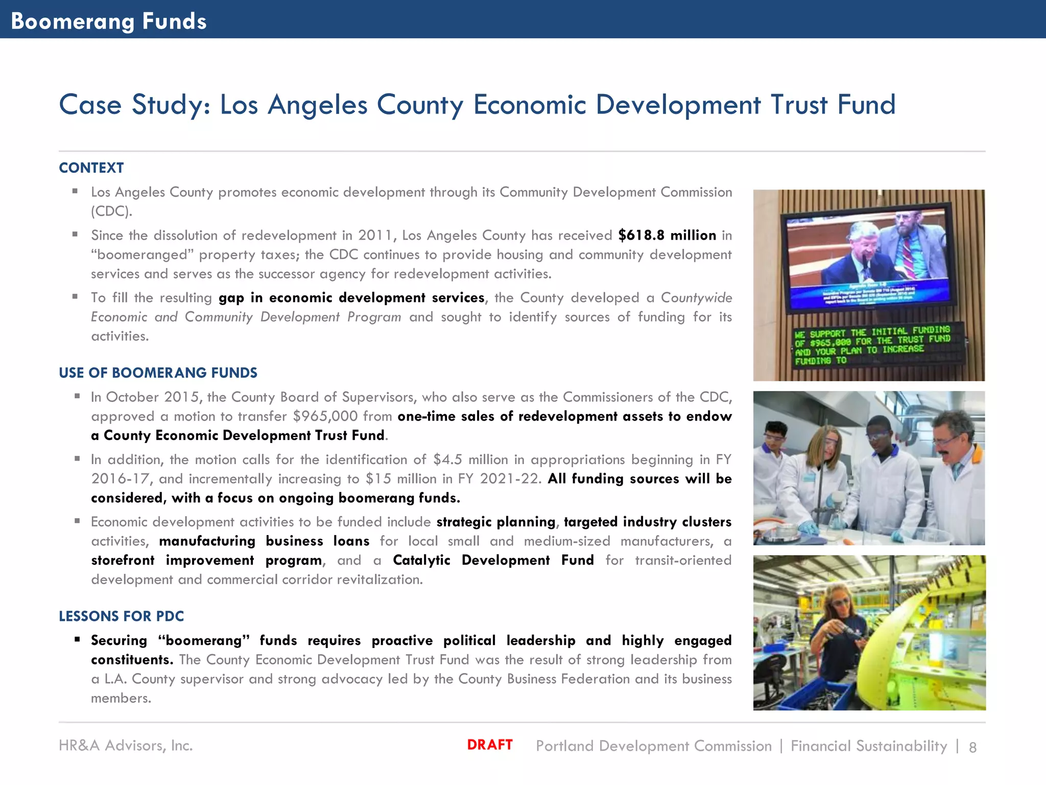 HR&A Advisors, Inc. Portland Development Commission | Financial Sustainability | 8DRAFT
Case Study: Los Angeles County Economic Development Trust Fund
CONTEXT
 Los Angeles County promotes economic development through its Community Development Commission
(CDC).
 Since the dissolution of redevelopment in 2011, Los Angeles County has received $618.8 million in
“boomeranged” property taxes; the CDC continues to provide housing and community development
services and serves as the successor agency for redevelopment activities.
 To fill the resulting gap in economic development services, the County developed a Countywide
Economic and Community Development Program and sought to identify sources of funding for its
activities.
USE OF BOOMERANG FUNDS
 In October 2015, the County Board of Supervisors, who also serve as the Commissioners of the CDC,
approved a motion to transfer $965,000 from one-time sales of redevelopment assets to endow
a County Economic Development Trust Fund.
 In addition, the motion calls for the identification of $4.5 million in appropriations beginning in FY
2016-17, and incrementally increasing to $15 million in FY 2021-22. All funding sources will be
considered, with a focus on ongoing boomerang funds.
 Economic development activities to be funded include strategic planning, targeted industry clusters
activities, manufacturing business loans for local small and medium-sized manufacturers, a
storefront improvement program, and a Catalytic Development Fund for transit-oriented
development and commercial corridor revitalization.
LESSONS FOR PDC
 Securing “boomerang” funds requires proactive political leadership and highly engaged
constituents. The County Economic Development Trust Fund was the result of strong leadership from
a L.A. County supervisor and strong advocacy led by the County Business Federation and its business
members.
Boomerang Funds
 