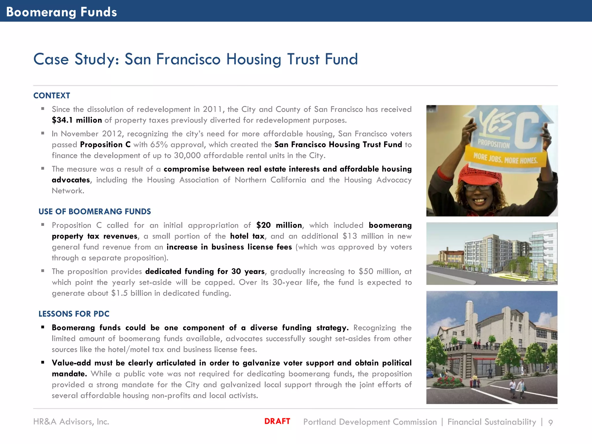 HR&A Advisors, Inc. Portland Development Commission | Financial Sustainability | 9DRAFT
Case Study: San Francisco Housing Trust Fund
CONTEXT
 Since the dissolution of redevelopment in 2011, the City and County of San Francisco has received
$34.1 million of property taxes previously diverted for redevelopment purposes.
 In November 2012, recognizing the city’s need for more affordable housing, San Francisco voters
passed Proposition C with 65% approval, which created the San Francisco Housing Trust Fund to
finance the development of up to 30,000 affordable rental units in the City.
 The measure was a result of a compromise between real estate interests and affordable housing
advocates, including the Housing Association of Northern California and the Housing Advocacy
Network.
USE OF BOOMERANG FUNDS
 Proposition C called for an initial appropriation of $20 million, which included boomerang
property tax revenues, a small portion of the hotel tax, and an additional $13 million in new
general fund revenue from an increase in business license fees (which was approved by voters
through a separate proposition).
 The proposition provides dedicated funding for 30 years, gradually increasing to $50 million, at
which point the yearly set-aside will be capped. Over its 30-year life, the fund is expected to
generate about $1.5 billion in dedicated funding.
LESSONS FOR PDC
 Boomerang funds could be one component of a diverse funding strategy. Recognizing the
limited amount of boomerang funds available, advocates successfully sought set-asides from other
sources like the hotel/motel tax and business license fees.
 Value-add must be clearly articulated in order to galvanize voter support and obtain political
mandate. While a public vote was not required for dedicating boomerang funds, the proposition
provided a strong mandate for the City and galvanized local support through the joint efforts of
several affordable housing non-profits and local activists.
Boomerang Funds
 