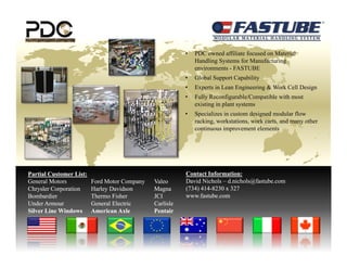 •   PDC owned affiliate focused on Material
                                                               Handling Systems for Manufacturing
                                                               environments - FASTUBE
                                                           •   Global Support Capability
                                                           •   Experts in Lean Engineering & Work Cell Design
                                                           •   Fully Reconfigurable/Compatible with most
                                                               existing in plant systems
                                                           •   Specializes in custom designed modular flow
                                                                                         g
                                                               racking, workstations, work carts, and many other
                                                               continuous improvement elements




Partial Customer List:                                     Contact Information:
General Motors           Ford Motor Company
                                          p y   Valeo      David Nichols – d.nichols@fastube.com
Chrysler Corporation     Harley Davidson        Magna      (734) 414-8230 x 327
                                                                 414-
Bombardier               Thermo Fisher          JCI        www.fastube.com
Under Armour             General Electric       Carlisle
Silver Line Windows      American Axle          Pentair
 