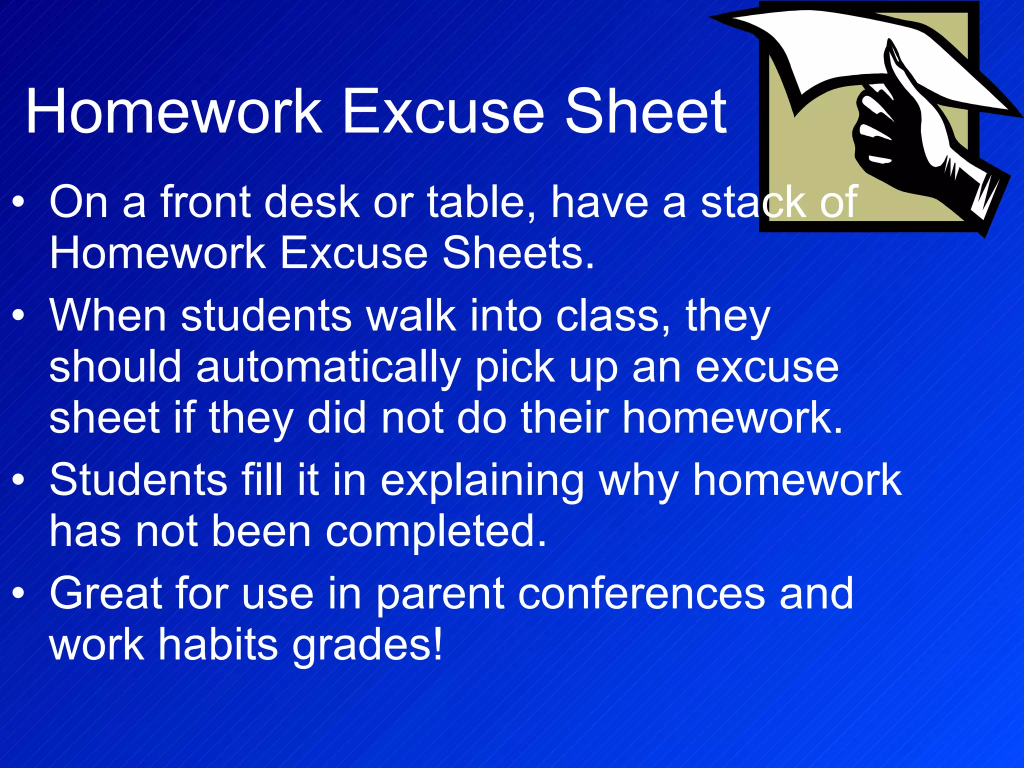 Homework Excuse Sheet On a front desk or table, have a stack of Homework Excuse Sheets. When students walk into class, they should automatically pick up an excuse sheet if they did not do their homework. Students fill it in explaining why homework has not been completed. Great for use in parent conferences and work habits grades! 