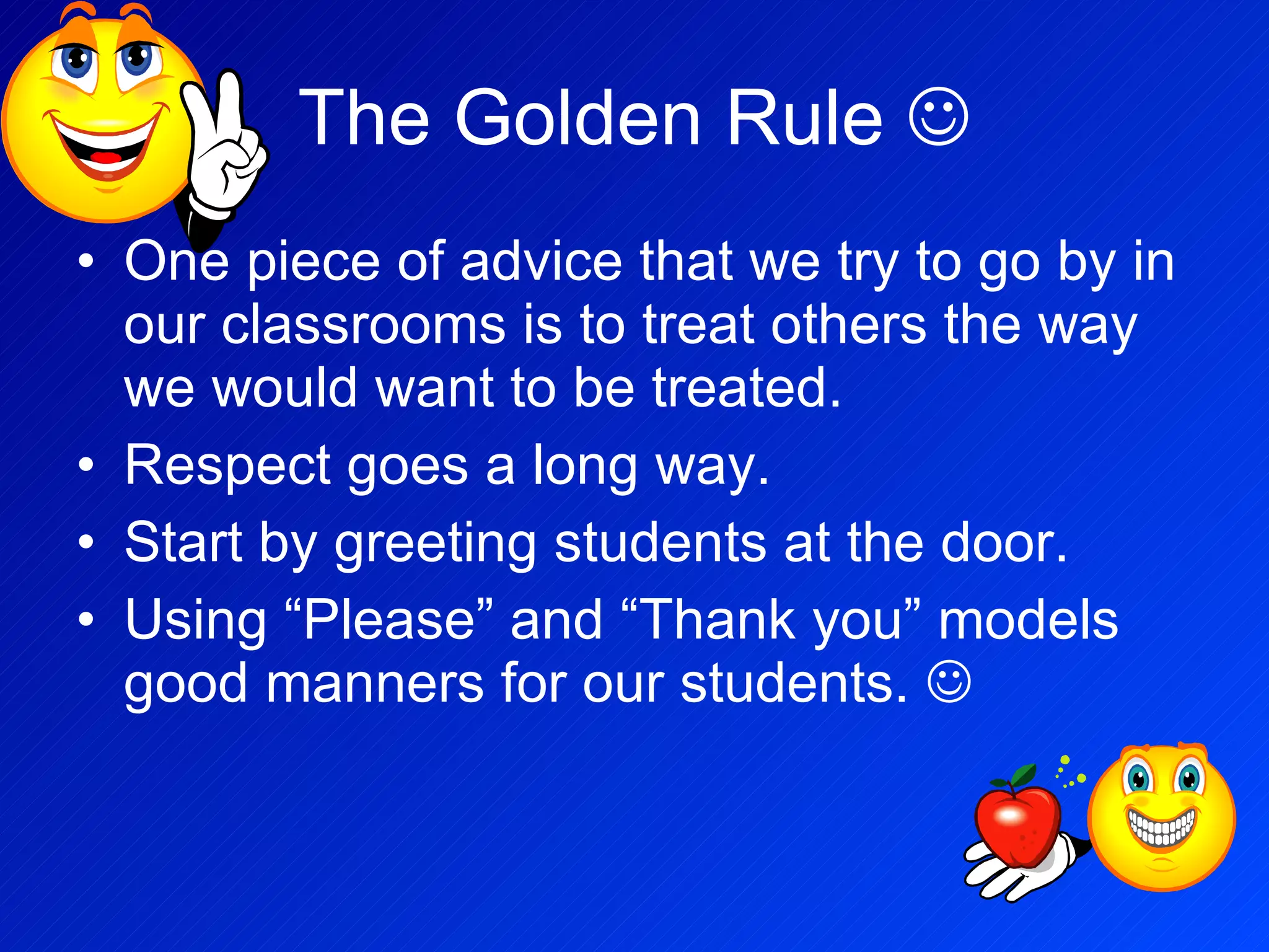 The Golden Rule   One piece of advice that we try to go by in our classrooms is to treat others the way we would want to be treated. Respect goes a long way. Start by greeting students at the door. Using “Please” and “Thank you” models good manners for our students.   