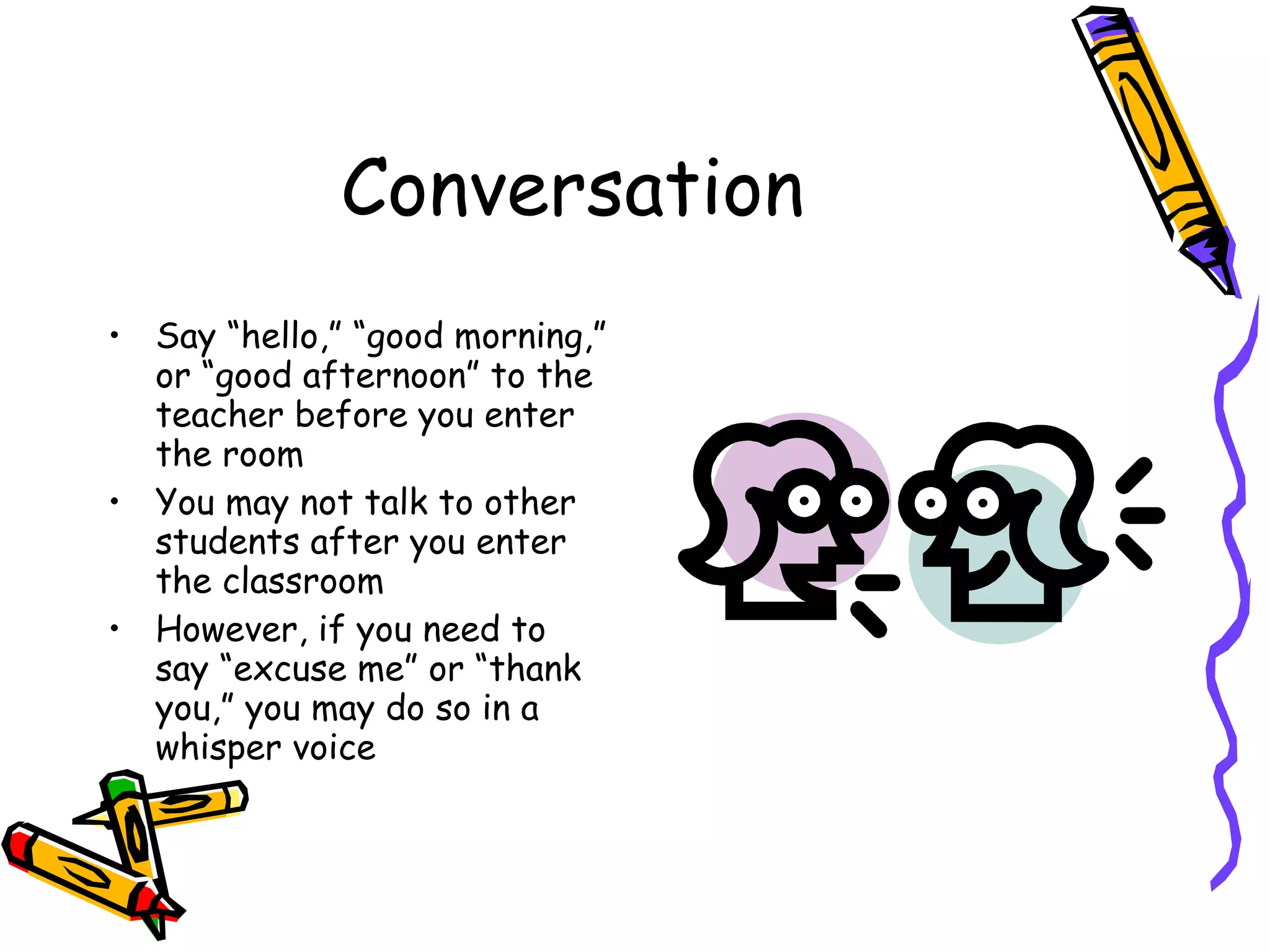Conversation Say “hello,” “good morning,” or “good afternoon” to the teacher before you enter the room You may not talk to other students after you enter the classroom  However, if you need to say “excuse me” or “thank you,” you may do so in a whisper voice  