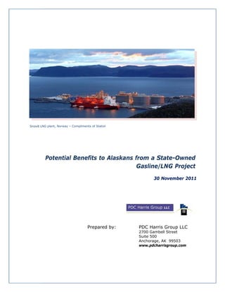 NG plant, Norw
             way – Complim
                         ments of Statoil
                                        l




  Potent Benefits to Alaskans from a Stat
       tial                      m       te-Owne
                                               ed
                               Gas
                                 sline/LN Proje
                                        NG     ect
                                                   30 Nov
                                                        vember 20
                                                                011




                             Prepared by:
                                    d       PDC Harris Group LLC
                                              C
                                            2700 Gambell S
                                                0         Street
                                            Suite 500
                                                e
                                            Anchhorage, AK 99503
                                            wwww.pdcharrisg
                                                          group.com
 