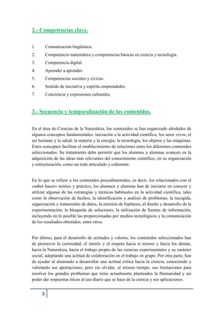 2.- Competencias clave.
1. Comunicación lingüística.
2. Competencia matemática y competencias básicas en ciencia y tecnología.
3. Competencia digital.
4. Aprender a aprender.
5. Competencias sociales y cívicas.
6. Sentido de iniciativa y espíritu emprendedor.
7. Conciencia y expresiones culturales.
3.- Secuencia y temporalización de los contenidos.
En el área de Ciencias de la Naturaleza, los contenidos se han organizado alrededor de
algunos conceptos fundamentales: iniciación a la actividad científica; los seres vivos; el
ser humano y la salud; la materia y la energía; la tecnología, los objetos y las máquinas.
Estos conceptos facilitan el establecimiento de relaciones entre los diferentes contenidos
seleccionados. Su tratamiento debe permitir que los alumnos y alumnas avancen en la
adquisición de las ideas más relevantes del conocimiento científico, en su organización
y estructuración, como un todo articulado y coherente.
En lo que se refiere a los contenidos procedimentales, es decir, los relacionados con el
«saber hacer» teórico y práctico, los alumnos y alumnas han de iniciarse en conocer y
utilizar algunas de las estrategias y técnicas habituales en la actividad científica, tales
como la observación de hechos, la identificación y análisis de problemas, la recogida,
organización y tratamiento de datos, la emisión de hipótesis, el diseño y desarrollo de la
experimentación, la búsqueda de soluciones, la utilización de fuentes de información,
incluyendo en lo posible las proporcionadas por medios tecnológicos y la comunicación
de los resultados obtenidos, entre otros.
Por último, para el desarrollo de actitudes y valores, los contenidos seleccionados han
de promover la curiosidad, el interés y el respeto hacia sí mismo y hacia los demás,
hacia la Naturaleza, hacia el trabajo propio de las ciencias experimentales y su carácter
social, adoptando una actitud de colaboración en el trabajo en grupo. Por otra parte, han
de ayudar al alumnado a desarrollar una actitud crítica hacia la ciencia, conociendo y
valorando sus aportaciones, pero sin olvidar, al mismo tiempo, sus limitaciones para
resolver los grandes problemas que tiene actualmente planteados la Humanidad y así
poder dar respuestas éticas al uso diario que se hace de la ciencia y sus aplicaciones.
 