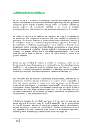 3.- Orientaciones metodológicas.
En las Ciencias de la Naturaleza, la metodología tiene una gran importancia; cómo se
abordan los contenidos es lo que hace diferentes unos aprendizajes de otros, por lo que
es necesario que los maestros y maestras consigan acercar a sus alumnos y alumnas de
manera progresiva al conocimiento científico y les ayuden a aprender,
proporcionándoles en cada momento las experiencias necesarias que así se lo permitan.
En esta área la mayoría de los conceptos son complejos, por lo que la organización de
los aprendizajes será siempre más eficaz si se hace en un contexto de resolución de
problemas. De este modo, se facilita el establecimiento de relaciones entre los hechos y
los conceptos a través de la utilización de procedimientos específicos. Conceptos y
procedimientos, de esta forma, quedan integrados y así se contribuye al desarrollo de las
competencias básicas en ciencia y tecnología. Frente a un problema, se pueden utilizar
diferentes estrategias de resolución y distintas hipótesis o conjeturas, que dan lugar al
contraste y, en su caso, a la divergencia, entre diferentes pensamientos. Es en torno a
estas divergencias donde se fomenta el interés, el espíritu analítico y crítico y las
posibles respuestas.
Existe una gran variedad de modelos y métodos de enseñanza, siendo las más
favorecedoras las metodologías activas y de participación, que fomentan el aprendizaje
significativo y el pensamiento creativo, propician tareas motivadoras; y ayudan a
estructurar y organizar los aprendizajes atendiendo a la diversidad (proyectos de trabajo,
aprendizaje cooperativo, resolución de problemas, enseñanza no directiva, etc.).
Las actividades han de plantearse debidamente contextualizadas, partiendo de los
entornos más próximos y cercanos al alumno en los primeros niveles y acercándose a
otros más alejados conforme se avance en la etapa, de manera que el alumnado
comprenda que su realización es necesaria para buscar posibles respuestas a preguntas o
problemas previamente formulados. Las tareas experimentales, de laboratorio, de aula, y
cualquier otra actividad, deben entenderse de este modo. Por ello, los trabajos prácticos,
de carácter experimental, han de guardar una estrecha relación con los contenidos que
en ese momento se estén trabajando en el aula.
A la hora de establecer las actividades que vamos a llevar a cabo, hay que tener en
cuenta una serie de criterios: partir del nivel de desarrollo y de los conocimientos
previos del alumnado, favorecer el aprendizaje autónomo, motivar adecuadamente,
asegurar aprendizajes constructivos y significativos, fomentar un clima afectivo en el
aula, potenciar la actividad, adaptar la acción educativa a las diferentes capacidades,
intereses y ritmos de aprendizaje, comunicación a través del diálogo, etc.
 