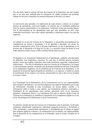 Por otra parte, dado el carácter del área de Ciencias de la Naturaleza, hay que resaltar
que es un área muy indicada para la realización de salidas escolares que permitan
trabajar los diversos contenidos en entornos diferentes al del aula y el centro.
La motivación para aprender y la implicación de cada alumno y alumna en su propio
proceso de aprendizaje, están muy ligadas a la relación que el estudiante establecerá
entre los nuevos conocimientos y su experiencia. Asimismo, existe una estrecha ligazón
con la funcionalidad de los aprendizajes para que sean percibidos no sólo como
contenidos curriculares, sino como saberes aplicables a situaciones reales a las que dar
respuesta.
Al trabajar en el área de Ciencias de la Naturaleza, se desarrollan principalmente las
competencias en ciencia y tecnología y la de aprender a aprender, sin obviar las
restantes competencias clave. Esto es de gran importancia, ya que el aprendizaje es un
proceso que se desarrolla a lo largo de la vida, y es necesario sentar las bases en esta
etapa educativa, hecho al que se debe contribuir desde todas las áreas.
El lenguaje es un instrumento fundamental en el aprendizaje, cualquier actividad parte
de diferentes usos lingüísticos concretos. En esta área se utilizan géneros textuales
propios, textos que ayudan a aprender, tales como resúmenes, esquemas, explicaciones,
exposiciones…. Por ello, la interrelación entre las Ciencias de la Naturaleza y la Lengua
es necesariamente estrecha, existiendo una destacada contribución del área al desarrollo
de la competencia lingüística. En la enseñanza de las Ciencias de la Naturaleza, se ha
propuesto la lectura de alguna biografía de científicos y, en especial, se tendrá en cuenta
la contribución de las mujeres a la ciencia, relacionando su vida y obra con la sociedad
en la que vivimos.
Las Tecnologías de la Información y de la Comunicación son ya casi imprescindibles
para cualquier aprendizaje y en esta área adquieren una especial importancia por el tipo
de información vinculada al área. Constituyen un acceso rápido, sencillo a la
información sobre el medio y son, además, una herramienta atractiva, motivadora y
facilitadora de los aprendizajes, pues permite aproximar seres vivos, reacciones
químicas o fenómenos físicos, a su experiencia. Por todo lo anterior, desde el área de
Ciencias de la Naturaleza se contribuye al desarrollo de la competencia digital en el uso
de las Tecnologías de la Información y de la Comunicación.
El auténtico sentido del área de Ciencias de la Naturaleza está en aprender, resolviendo
problemas, planificando experiencias, elaborando pequeños proyectos y llevándolos a
cabo, extrayendo y comunicando conclusiones y entendiendo que el trabajo en equipo
para alcanzar objetivos comunes y la colaboración con los demás, son imprescindibles
para el desarrollo de las competencias en el alumnado y para el avance científico de la
sociedad.
 
