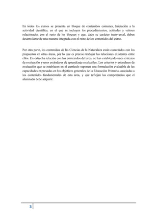 En todos los cursos se presenta un bloque de contenidos comunes, Iniciación a la
actividad científica, en el que se incluyen los procedimientos, actitudes y valores
relacionados con el resto de los bloques y que, dado su carácter transversal, deben
desarrollarse de una manera integrada con el resto de los contenidos del curso.
Por otra parte, los contenidos de las Ciencias de la Naturaleza están conectados con los
propuestos en otras áreas, por lo que es preciso trabajar las relaciones existentes entre
ellos. En estrecha relación con los contenidos del área, se han establecido unos criterios
de evaluación y unos estándares de aprendizaje evaluables. Los criterios y estándares de
evaluación que se establecen en el currículo suponen una formulación evaluable de las
capacidades expresadas en los objetivos generales de la Educación Primaria, asociadas a
los contenidos fundamentales de esta área, y que reflejan las competencias que el
alumnado debe adquirir.
 
