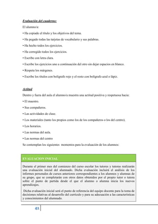 Evaluación del cuaderno:
El alumno/a:
• Ha copiado el título y los objetivos del tema.
• Ha pegado todas las tarjetas de vocabulario y sus palabras.
• Ha hecho todos los ejercicios.
• Ha corregido todos los ejercicios.
• Escribe con letra clara.
• Escribe los ejercicios uno a continuación del otro sin dejar espacios en blanco.
• Respeta los márgenes.
• Escribe los títulos con bolígrafo rojo y el resto con bolígrafo azul o lápiz.
Actitud
Dentro y fuera del aula el alumno/a muestra una actitud positiva y respetuosa hacia:
• El maestro.
• Sus compañeros.
• Las actividades de clase.
• Los materiales (tanto los propios como los de los compañeros o los del centro).
• Los horarios.
• Las normas del aula.
• Las normas del centro
Se contemplan los siguientes momentos para la evaluación de los alumnos:
EVALUACION INICIAL
Durante el primer mes del comienzo del curso escolar los tutores y tutoras realizarán
una evaluación inicial del alumnado. Dicha evaluación incluirá el análisis de los
informes personales de cursos anteriores correspondientes a los alumnos y alumnas de
su grupo, que se completarán con otros datos obtenidos por el propio tutor o tutora
sobre el punto de partida desde el que el alumno o alumna inicia los nuevos
aprendizajes.
Dicha evaluación inicial será el punto de referencia del equipo docente para la toma de
decisiones relativas al desarrollo del currículo y para su adecuación a las características
y conocimientos del alumnado.
 