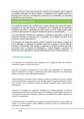 El equipo docente, como consecuencia del resultado de la evaluación inicial, adoptará
las medidas pertinentes de apoyo, refuerzo y recuperación para aquellos alumnos y
alumnas que lo precisen o de adaptación curricular para el alumnado con necesidad
específica de apoyo educativo.
EVALUACION FORMATIVA
La evaluación continua será realizada por el equipo docente que actuará de manera
colegiada a lo largo del proceso de evaluación y en la adopción de las decisiones
resultantes del mismo, coordinados por quien ejerza la tutoría. Dicho equipo podrá
recabar el asesoramiento del equipo de orientación educativa correspondiente.
Los procedimientos formales de evaluación, su naturaleza, aplicación y criterios de
corrección deberán ser conocidos por el alumnado, con el objetivo de hacer de la
evaluación una actividad educativa.
En el proceso de evaluación continua, cuando el progreso de un alumno o alumna no
sea el adecuado, se adoptarán las medidas oportunas recogidas en nuestro Plan de
Atención a la Diversidad. Estas medidas se adoptarán en cualquier momento del curso,
tan pronto como se detecten las dificultades, y estarán dirigidas a garantizar la
adquisición de los aprendizajes imprescindibles para continuar el proceso educativo
Criterios de promoción.
Las decisiones de promoción serán adoptadas por el equipo docente del alumno/a,
teniendo en cuenta el criterio del tutor/a.
Para que un alumno/a promocione de ciclo, debe tener adquiridos los aprendizajes
básicos establecidos en lengua y matemáticas para poder desarrollar las competencias
básicas y alcanzar el adecuado grado de madurez.
Promocionarán los alumnos/as con evaluación negativa en alguna de las áreas, siempre
que los aprendizajes no alcanzados no les impidan seguir con aprovechamiento el nuevo
ciclo. En este caso, el alumno/a recibirá los apoyos necesarios para recuperar dichos
aprendizajes.
Cuando no se cumplan las condiciones señaladas en el anterior apartado, el alumno/a
permanecerá un año más en el mismo curso. Esta medida se podrá adoptar una sola vez
a lo largo de la Educación Primaria y deberá ir acompañada de un plan específico de
refuerzo y recuperación.
El equipo educativo, asesorado por el equipo de orientación educativa, oídos el padre, la
madre o los tutores legales, podrá adoptar la decisión de que la escolarización del
alumnado con necesidades
 